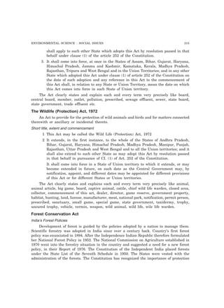 ENVIRONMENTAL SCIENCE : SOCIAL ISSUES 215 
shall apply to such other State which adopts this Act by resolution passed in that 
behalf under clause (1) of the article 252 of the Constitution. 
3. It shall come into force, at once in the States of Assam, Bihar, Gujarat, Haryana, 
Himachal Pradesh, Jammu and Kashmir, Kamataka, Kerala, Madhya Pradesh, 
Rajasthan, Tripura and West Bengal and in the Union Territories; and in any other 
State which adopted this Act under clause (1) of article 252 of the Constitution on 
the date of such adoption and any reference in this Act to the commencement of 
this Act shall, in relation to any State or Union Territory, mean the date on which 
this Act comes into force in such State of Union territory. 
The Act clearly states and explain each and every term very precisely like board, 
central board, member, outlet, pollution, prescribed, sewage effluent, sewer, state board, 
state government, trade effluent etc. 
The Wildlife (Protection) Act, 1972 
An Act to provide for the protection of wild animals and birds and for matters connected 
therewith or ancillary or incidental thereto. 
Short title, extent and commencement 
1 This Act may be called the Wild Life (Protection) Act, 1972 
2 It extends, in the first instance, to the whole of the States of Andhra Pradesh, 
Bihar, Gujarat, Haryana, Himachal Pradesh, Madhya Pradesh, Manipur, Punjab, 
Rajasthan, Uttar Pradesh and West Bengal and to all the Union territories; and it 
shall also extend to such other State as may adopt this Act by resolution passed 
in that behalf in pursuance of CI. (1) of Art. 252 of the Constitution. 
It shall come into force in a State of Union territory to which it extends, or may 
become extended in future, on such date as the Central Government may, by 
notification, appoint, and different dates may be appointed for different provisions 
of this Act or for different States or Union territories. 
The Act clearly states and explains each and every term very precisely like animal, 
animal article, big game, board, captive animal, cattle, chief wild life warden, closed area, 
collector, commencement of this act, dealer, director, game reserve, government property, 
habitat, hunting, land, license, manufacturer, meat, national park, notification, permit person, 
prescribed, sanctuary, small game, special game, state government, taxidermy, trophy, 
uncured trophy, vehicle, vermin, weapon, wild animal, wild life, wile life warden. 
Forest Conservation Act 
India’s Forest Policies 
Development of forest is guided by the policies adopted by a nation to manage them. 
Scientific forestry was adopted in India since over a century back. Country’s first forest 
policy was enunciated in 1894. After the Independence Indian Republic therefore formulated 
her National Forest Policy in 1952. The National Commission on Agriculture established in 
1970 went into the forestry situation in the country and suggested a need for a new forest 
policy, in their Report of 1976. The Constitution of the Independent India placed forests 
under the State List of the Seventh Schedule in 1950. The States were vested with the 
administration of the forests. The Constitution has recognized the importance of protection 
 