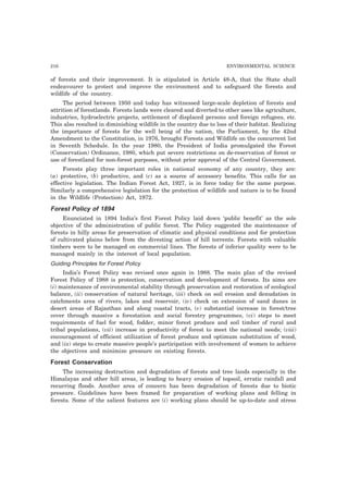 216 ENVIRONMENTAL SCIENCE 
of forests and their improvement. It is stipulated in Article 48-A, that the State shall 
endeavourer to protect and improve the environment and to safeguard the forests and 
wildlife of the country. 
The period between 1950 and today has witnessed large-scale depletion of forests and 
attrition of forestlands. Forests lands were cleared and diverted to other uses like agriculture, 
industries, hydroelectric projects, settlement of displaced persons and foreign refugees, etc. 
This also resulted in diminishing wildlife in the country due to loss of their habitat. Realizing 
the importance of forests for the well being of the nation, the Parliament, by the 42nd 
Amendment to the Constitution, in 1976, brought Forests and Wildlife on the concurrent list 
in Seventh Schedule. In the year 1980, the President of India promulgated the Forest 
(Conservation) Ordinance, 1980, which put severe restrictions on de-reservation of forest or 
use of forestland for non-forest purposes, without prior approval of the Central Government. 
Forests play three important roles in national economy of any country, they are: 
(a) protective, (b) productive, and (c) as a source of accessory benefits. This calls for an 
effective legislation. The Indian Forest Act, 1927, is in force today for the same purpose. 
Similarly a comprehensive legislation for the protection of wildlife and nature is to be found 
in the Wildlife (Protection) Act, 1972. 
Forest Policy of 1894 
Enunciated in 1894 India’s first Forest Policy laid down ‘public benefit’ as the sole 
objective of the administration of public forest. The Policy suggested the maintenance of 
forests in hilly areas for preservation of climatic and physical conditions and for protection 
of cultivated plains below from the divesting action of hill torrents. Forests with valuable 
timbers were to be managed on commercial lines. The forests of inferior quality were to be 
managed mainly in the interest of local population. 
Guiding Principles for Forest Policy 
India’s Forest Policy was revised once again in 1988. The main plan of the revised 
Forest Policy of 1988 is protection, conservation and development of forests. Its aims are 
(i) maintenance of environmental stability through preservation and restoration of ecological 
balance, (ii) conservation of natural heritage, (iii) check on soil erosion and denudation in 
catchments area of rivers, lakes and reservoir, (iv) check on extension of sand dunes in 
desert areas of Rajasthan and along coastal tracts, (v) substantial increase in forest/tree 
cover through massive a forestation and social forestry programmes, (vi) steps to meet 
requirements of fuel for wood, fodder, minor forest produce and soil timber of rural and 
tribal populations, (vii) increase in productivity of forest to meet the national needs; (viii) 
encouragement of efficient utilization of forest produce and optimum substitution of wood, 
and (ix) steps to create massive people’s participation with involvement of women to achieve 
the objectives and minimize pressure on existing forests. 
Forest Conservation 
The increasing destruction and degradation of forests and tree lands especially in the 
Himalayas and other hill areas, is leading to heavy erosion of topsoil, erratic rainfall and 
recurring floods. Another area of concern has been degradation of forests due to biotic 
pressure. Guidelines have been framed for preparation of working plans and felling in 
forests. Some of the salient features are (i) working plans should be up-to-date and stress 
 