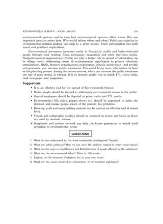 ENVIRONMENTAL SCIENCE : SOCIAL ISSUES 219 
environmental systems and in turn how environmental systems affect whom. But one 
important question arises here. Who would inform whom and when? Public participation in 
environmental decision-making can help to a great extent. Their participation has both 
moral and practical implications. 
Environmental awareness increases easily in financially stable and better-educated 
people through book reading, films, newspaper, magazines and other electronic media. 
Nongovernmental organizations (NGOs) can play a better role in spread of information ‘up 
to village levels. Addressing issues of environmental significance to private voluntary 
organizations, NGOs, farmers, organizations, cooperatives, schools, universities - and private 
entrepreneurs, can increase public awareness. Thiswould bring more information to bear 
on the planning process. Among the various sources, which can increase the public awareness 
the role of mass media, is vibrant. It is so because people love to watch T.V., listen radio, 
read newspaper and magazines. 
Suggestions 
• It is an effective tool for the spread of Environmental Science. 
• Media people should be trained in addressing environmental issues to the public. 
• Special employees should be deputed in press, radio and T.V. media. 
• Environmental folk plays, puppet shows etc. should be organized to make the 
ignorant and simple people aware of the present day problems. 
• Drawing, craft and essay writing contests can be used as an effective tool at school 
level. 
• Visual, and calligraphic displays should be mounted in trains and buses as these 
are used by common masses. 
• Storybooks and cartoon network can help the future generation to mould itself 
according to environmental needs. 
QUESTIONS 
1. What do you understand by the word sustainable development? Explain. 
2. What are urban problems? How we can solve the problem related to water conservation? 
3. What are the ways to resettlement and Rehabilitation of people affected by the pollutions? 
4. What are the environmental ethics? Write in 200 words. 
5. Explain the Environment Protection Act in your own words. 
6. What are the issues involved in enforcement of environment legislation? 
 