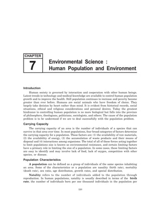 7 Human Population and Environment 
Introduction 
Human society is governed by interaction and cooperation with other human beings. 
Latest trends in technology and medical knowledge are available to control human population 
growth and to improve the health. Still population continues to increase and poverty become 
greater than ever before. Humans are social animals who have freedom of choice. They 
largely take decision by heart rather than mind. It is evident from historical records, social 
situations, ethical and religious considerations and personal desires. Today the greatest 
hindrance to controlling human population is no more biological but falls into the province 
of philosophers, theologians, politicians, sociologists, and others. The cause of the population 
problem is to be understood if we are to deal successfully with the population problem. 
Carrying Capacity 
The carrying capacity of an area is the number of individuals of a species that can 
survive in that area over time. In most populations, four broad categories of factors determine 
the carrying capacity for a population. These factors are: (1) the availability of raw materials, 
(2) the availability of energy, (3) the accumulation of waste products and their means of 
disposal and (4) interactions among organisms. The total of all of these forces acting together 
to limit populations size is known as environmental resistance, and certain limiting factors 
have a primary role in limiting the size of a population. In some cases, these limiting factors 
are easy to identify and may involve lack of food, lack of oxygen, competition with other 
species, or disease. 
Population Characteristics 
A population can be defined as a group of individuals of the same species inhabiting 
an area. Some of the characteristics or a population are nasality (birth rate), mortality 
(death rate), sex ratio, age distribution, growth rates, and special distribution. 
Natality refers to the number of individuals added to the population through 
reproduction. In human populations, natality is usually described in terms of the birth 
rate, the number of individuals born per one thousand individuals in the population per 
220 
CHAPTER 
Environmental Science : 
 