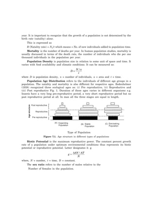 year. It is important to recognize that the growth of a population is not determined by the 
birth rate (natality) alone. 
This is expressed as 
B (Natality rate) = Nn/t which means = No. of new individuals added to population time. 
Mortality is the number of deaths per year. In human population studies, mortality is 
usually discussed in terms of the death rate, the number of individuals who die per one 
thousand individuals in the population per year. 
Population Density is population size in relation to some unit of space and time. It 
varies with food availability and climatic conditions. It can be measured as: 
D = 
N/a 
t 
where D is population density, n = number of individuals, a = area and t = time. 
Population Age Distribution refers to the individuals of different age groups in a 
population. The natality and mortality is also different for respective ages. Bodenhelmer 
(1938) recognized three ecological ages as: (i) Pre reproductive, (ii) Reproductive and 
(iii) Post reproductive Fig. 1. Duration of these ages varies in different organisms e.g. 
Insects have a very long pre-reproductive period, a very short reproductive period but no 
post reproductive period at all. In man all the three stages are equal in length. 
Post reproductive 
Reproductive 
Pre reproductive 
Age structure 
Expanding 
Population 
(A) 
(B) Stable (C) 
Population 
Diminishing 
Population 
Type of Population 
Figure 7.1. Age structure in different types of populations 
Biotic Potential is the maximum reproductive power. The constant percent growth 
rate of a population under optimum environmental conditions thus represents its biotic 
potential or reproductive potential. Letter designates it g. 
= Δ / 
g AN AT 
N 
where, N = number, t = time, D = constant. 
The sex ratio refers to the number of males relative to the 
Number of females in the population. 
 