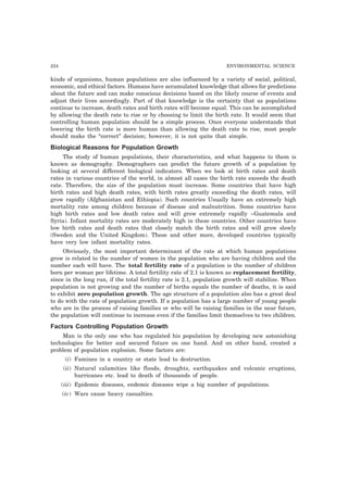 224 ENVIRONMENTAL SCIENCE 
kinds of organisms, human populations are also influenced by a variety of social, political, 
economic, and ethical factors. Humans have accumulated knowledge that allows for predictions 
about the future and can make conscious decisions based on the likely course of events and 
adjust their lives accordingly. Part of that knowledge is the certainty that as populations 
continue to increase, death rates and birth rates will become equal. This can be accomplished 
by allowing the death rate to rise or by choosing to limit the birth rate. It would seem that 
controlling human population should be a simple process. Once everyone understands that 
lowering the birth rate is more human than allowing the death rate to rise, most people 
should make the “correct” decision; however, it is not quite that simple. 
Biological Reasons for Population Growth 
The study of human populations, their characteristics, and what happens to them is 
known as demography. Demographers can predict the future growth of a population by 
looking at several different biological indicators. When we look at birth rates and death 
rates in various countries of the world, in almost all cases the birth rate exceeds the death 
rate. Therefore, the size of the population must increase. Some countries that have high 
birth rates and high death rates, with birth rates greatly exceeding the death rates, will 
grow rapidly (Afghanistan and Ethiopia). Such countries Usually have an extremely high 
mortality rate among children because of disease and malnutrition. Some countries have 
high birth rates and low death rates and will grow extremely rapidly ~Guatemala and 
Syria). Infant mortality rates are moderately high in these countries. Other countries have 
low birth rates and death rates that closely match the birth rates and will grow slowly 
(Sweden and the United Kingdom). These and other more, developed countries typically 
have very low infant mortality rates. 
Obviously, the most important determinant of the rate at which human populations 
grow is related to the number of women in the population who are having children and the 
number each will have. The total fertility rate of a population is the number of children 
born per woman per lifetime. A total fertility rate of 2.1 is known as replacement fertility, 
since in the long run, if the total fertility rate is 2.1, population growth will stabilize. When 
population is not growing and the number of births equals the number of deaths, it is said 
to exhibit zero population growth. The age structure of a population also has a great deal 
to do with the rate of population growth. If a population has a large number of young people 
who are in the process of raising families or who will be raising families in the near future, 
the population will continue to increase even if the families limit themselves to two children. 
Factors Controlling Population Growth 
Man is the only one who has regulated his population by developing new astonishing 
technologies for better and secured future on one hand. And on other hand, created a 
problem of population explosion. Some factors are: 
(i) Famines in a country or state lead to destruction. 
(ii) Natural calamities like floods, droughts, earthquakes and volcanic eruptions, 
hurricanes etc. lead to death of thousands of people. 
(iii) Epidemic diseases, endemic diseases wipe a big number of populations. 
(iv) Wars cause heavy casualties. 
 