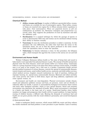 ENVIRONMENTAL SCIENCE : HUMAN POPULATION AND ENVIRONMENT 231 
Chemical Method 
• Jellies, creams and foam: A number of different spermicidal jellies, creams, 
and foams are available for use of contraceptive agents. These jellies, creams 
or foams are inserted into vagina five to fifteen minutes before copulation to 
take place. Oral contraceptive: These are popularly known as pill are 
combinations of synthetic sex. Hormones (estrogens and progesterone) e.g. 
overall, mala. They suppress the production of ovum by hormones and alter 
the adulatory cycle. 
• Sterilization: It is surgical technique by which the passage of sperms or 
ovum is disconnected. Both men and women can be sterilized without loosing 
their ability to function sexually. 
• Vasectomy: In man the sterilization procedure is called a vasectomy. In this 
procedure the vesa differentia, the tubes that lead from the testes to the 
ejaculatory ducts, are cut so that the sperm produced in the testis cannot 
reach the ejaculatory ducts to enter the ejaculate. 
• Tubectomy: In females tubectomy is done. In this procedure, the fallopian 
tubes, which transport the egg from the ovaries to the uterus are cut and tied 
off. 
Environment and Human Health 
Webster Collegiate Dictionary defines health as “the state of being hale and sound in 
body mind or soul especially from physical disease or pain. The concept of health incorporates 
physical state free from diseases, social and mental caliber of a human being. Community 
refers to a group of persons living at one place that shares and have social contact. A healthy 
man is an asset to the country, but a sick man is a burden. Community health services 
provide medical treatment of various diseases, controls the spread of communicable diseases, 
control of pests and insects, social welfare health service, maternity and child welfare services, 
school medical services, hospital, research institutions etc. Lack of nutrition, clothing and 
improper housing, etc. spread many communicable diseases. Maternal and infant mortality 
rate raises poverty also leads to child abuse, liquor and drug addiction, exploitation and 
crime against women, etc. 
Environment and health are inter-dependent. Physical environment include climate, 
sound and radioactive pollution sunrays and heat, air pressure, water and air directly or 
indirectly affect our health. A person is surrounded by biological environment where insects 
and many other biological microbes, which in turn spread diseases. Social and economic 
environment also determine the standard of health. Man’s social environment is developed 
in a family and family is the basic unit of a society. Small-sized families where family 
members are happy and prosperous their health will be in good condition. In large families 
rearing of children become a difficult task. Meeting the demands of nutritious food and 
health are not given priority with the result children’s personality and overall development 
suffers. 
(i) Socio-economic factor 
Leads to inadequate family resources, which cannot fulfill the wants and thus reduces 
the health standards and food problem is more prevalent in poor families. Lack of sanitary 
 