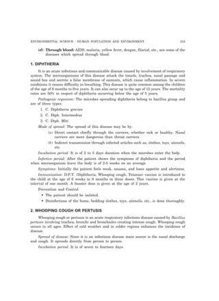 ENVIRONMENTAL SCIENCE : HUMAN POPULATION AND ENVIRONMENT 233 
(d) Through blood: AIDS, malaria, yellow fever, dengue, filarial, etc., are some of the 
diseases which spread through blood. 
1. DIPHTHERIA 
It is an acute infectious and communicable disease caused by involvement of respiratory 
system. The microorganisms of this disease attack the tonsils, trachea, nasal passage and 
sound box and secrete a false membrane of oxotoxin, which cause inflammation. In severe 
conditions it causes difficulty in breathing. This disease is quite common among the children 
of the age of 6 months to five years. It can also occur up to the age of 15 years. The mortality 
rates are 50% in respect of diphtheria occurring below the age of 5 years. 
Pathogenic organism: The microbes spreading diphtheria belong to bacillus group and 
are of three types: 
1. C. Diphtheria gravies 
2. C. Diph. Intermedius 
3. C. Diph. Miti 
Mode of spread: The spread of this disease may be by: 
(a) Direct contact chiefly through the carriers, whether sick or healthy. Nasal 
carriers are more dangerous than throat carriers. 
(b) Indirect transmission through infected articles such as, clothes, toys, utensils, 
etc. 
Incubation period: It is of 2 to 5 days duration when the microbes enter the body. 
Infective period: After the patient shows the symptoms of diphtheria and the period 
when microorganism leave the body is of 2-5 weeks on an average. 
Symptoms: Initially the patient feels weak, nausea, and loses appetite and alertness. 
Immunization: D.P.T. (Diphtheria, Whooping cough, Tetanus) vaccine is introduced to 
the child at the age of 6 weeks to 9 months in three doses. This vaccine is given at the 
interval of one month. A booster dose is given at the age of 2 years. 
Prevention and Control 
• The patient should be isolated. 
• Disinfections of the home, bedding clothes, toys, utensils, etc., is done thoroughly. 
2. WHOOPING COUGH OR PERTUSIS 
Whooping cough or pertusis is an acute respiratory infections disease caused by Bacillus 
pertusis involving trachea, bronchi and bronchioles creating intense cough. Whooping cough 
occurs in all ages. Effect of cold weather and in colder regions enhances the incidence of 
disease. 
Spread of disease: Since it is an infectious disease main source is the nasal discharge 
and cough. It spreads directly from person to person. 
Incubation period: It is of seven to fourteen days. 
 