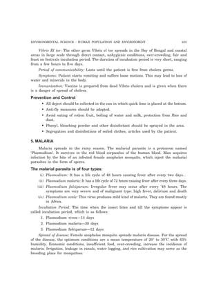 ENVIRONMENTAL SCIENCE : HUMAN POPULATION AND ENVIRONMENT 235 
Vibrio El tor: The other germ Vibrio el tor spreads in the Bay of Bengal and coastal 
areas in large scale through direct contact, unhygienic conditions, over-crowding, fair and 
feast on festivals incubation period: The duration of incubation period is very short, ranging 
from a few hours to five days. 
Period of communicability: Lasts until the patient is free from cholera germs. 
Symptoms: Patient starts vomiting and suffers loose motions. This may lead to loss of 
water and minerals in the body. 
Immunization: Vaccine is prepared from dead Vibrio cholera and is given when there 
is a danger of spread of cholera. 
Prevention and Control 
• All deject should be collected in the can in which quick lime is placed at the bottom. 
• Anti-fly measures should be adopted. 
• Avoid eating of rotten fruit, boiling of water and milk, protection from flies and 
dust. 
• Phenyl, bleaching powder and other disinfectant should be sprayed in the area. 
• Segregation and disinfections of soiled clothes, articles used by the patient. 
5. MALARIA 
Malaria spreads in the rainy season. The malarial parasite is a protozoon named 
‘Plasmodium’. It survives in the red blood corpuscles of the human blood. Man acquires 
infection by the bite of an infected female anopheles mosquito, which inject the malarial 
parasites in the form of spores. 
The malarial parasite is of four types: 
(i) Plasmodium: It has a life cycle of 48 hours causing fever after every two days. . 
(ii) Plasmodium malaria: It has a life cycle of 72 hours causing fever after every three days. 
(iii) Plasmodium falciparum: Irregular fever may occur after every ’48 hours. The 
symptoms are very severe and of malignant type: high fever, delirium and death 
(iv) Plasmodium ovale: This virus produces mild kind of malaria. They are found mostly 
in Africa. 
Incubation Period: The time when the insect bites and till the symptoms appear is 
called incubation period, which is as follows: 
1. Plasmodium vivex—14 days 
2. Plasmodium malaria—30 days 
3. Plasmodium falciparum—12 days 
Spread of disease: Female anopheles mosquito spreads malaria disease. For the spread 
of the disease, the optimum conditions are a mean temperature of 20° to 30°C with 63% 
humidity. Economic conditions, insufficient food, over-crowding, increase the incidence of 
malaria. Irrigation, leakage in canals, water logging, and rice cultivation may serve as the 
breeding place for mosquitoes. 
 