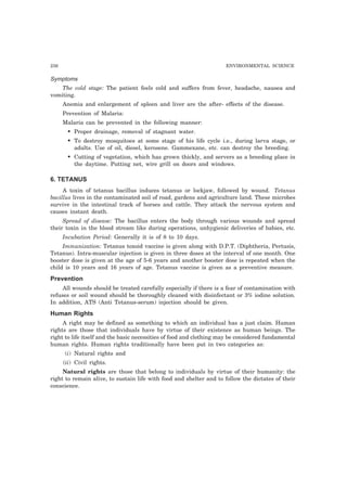 236 ENVIRONMENTAL SCIENCE 
Symptoms 
The cold stage: The patient feels cold and suffers from fever, headache, nausea and 
vomiting. 
Anemia and enlargement of spleen and liver are the after- effects of the disease. 
Prevention of Malaria: 
Malaria can be prevented in the following manner: 
• Proper drainage, removal of stagnant water. 
• To destroy mosquitoes at some stage of his life cycle i.e., during larva stage, or 
adults. Use of oil, diesel, kerosene. Gammexane, etc. can destroy the breeding. 
• Cutting of vegetation, which has grown thickly, and servers as a breeding place in 
the daytime. Putting net, wire grill on doors and windows. 
6. TETANUS 
A toxin of tetanus bacillus induces tetanus or lockjaw, followed by wound. Tetanus 
bacillus lives in the contaminated soil of road, gardens and agriculture land. These microbes 
survive in the intestinal track of horses and cattle. They attack the nervous system and 
causes instant death. 
Spread of disease: The bacillus enters the body through various wounds and spread 
their toxin in the blood stream like during operations, unhygienic deliveries of babies, etc. 
Incubation Period: Generally it is of 8 to 10 days. 
Immunization: Tetanus toxoid vaccine is given along with D.P.T. (Diphtheria, Pertusis, 
Tetanus). Intra-muscular injection is given in three doses at the interval of one month. One 
booster dose is given at the age of 5-6 years and another booster dose is repeated when the 
child is 10 years and 16 years of age. Tetanus vaccine is given as a preventive measure. 
Prevention 
All wounds should be treated carefully especially if there is a fear of contamination with 
refuses or soil wound should be thoroughly cleaned with disinfectant or 3% iodine solution. 
In addition, ATS (Anti Tetanus-serum) injection should be given. 
Human Rights 
A right may be defined as something to which an individual has a just claim. Human 
rights are those that individuals have by virtue of their existence as human beings. The 
right to life itself and the basic necessities of food and clothing may be considered fundamental 
human rights. Human rights traditionally have been put in two categories as: 
(i) Natural rights and 
(ii) Civil rights. 
Natural rights are those that belong to individuals by virtue of their humanity: the 
right to remain alive, to sustain life with food and shelter and to follow the dictates of their 
conscience. 
 