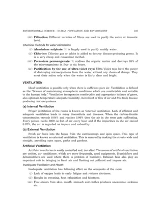 ENVIRONMENTAL SCIENCE : HUMAN POPULATION AND ENVIRONMENT 239 
(iii) Filtration: Different varieties of filters are used to purify the water at domestic 
level. 
Chemical methods for water sterilization 
(i) Aluminium sulphate: It is largely used to purify muddy water. 
(ii) Chlorine: Chlorine gas or tablet is added to destroy disease-producing germs. It 
is a very cheap and convenient method. 
(iii) Potassium permanganate: It oxidises the organic matter and destroys 98% of 
the microorganisms in four to six hours. 
(iv) Purification by the use of ultra-violet rays: Ultra-Violet rays have the power 
of destroying microorganisms from the water without any chemical change. They 
exert their action only when the water is fairly clear and bright. 
VENTILATION 
Ideal ventilation is possible only when there is sufficient pure air. Ventilation is defined 
as the “Science of maintaining atmospheric conditions which are comfortable and suitable 
to the human body.” Ventilation incorporates comfortable and appropriate balance of gases, 
also optimum temperature adequate humidity, movement or flow of air and free from disease 
producing microorganisms. 
(a) Internal Ventilation 
Proper ventilation of the rooms is known as ‘internal ventilation. Lack of efficient and 
adequate ventilation leads to many discomforts and diseases. When the carbon-dioxide 
concentration exceeds 0.04% and reaches 0.06% then the air in the room gets suffocating. 
Every person needs 3000 cu feet of air every hour and if the impurities in the air exceed 
0.02%, the air is regarded as impure and unhealthy. 
(b) External Ventilation 
Fresh air flows into the house from the surroundings and open space. This type of 
ventilation is known as external ventilation. This is ensured by making the streets wide and 
straight, providing open space, parks and gardens. 
Artificial Ventilation 
Artificial ventilation is easily controlled and, installed. The means of artificial ventilation 
are coolers, air conditioner, which are more frequently, used equipments. Humidifiers and 
dehumidifiers are used where there is problem of humidity. Exhaust fans also play an 
important role in bringing in fresh air and flushing out polluted and impure air. 
Inadequate Ventilation and Health 
Inadequate ventilation has following effect on the occupants of the room: 
(i) Lack of oxygen leads to early fatigue and reduces alertness. 
(ii) Results in sweating, heat exhaustion and faintness. 
(iii) Foul odours from skin, mouth, stomach and clothes produces uneasiness, sickness 
etc. 
 