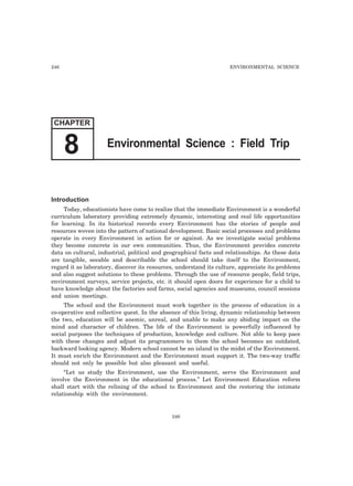 246 ENVIRONMENTAL SCIENCE 
CHAPTER 
8 Environmental Science : Field Trip 
Introduction 
Today, educationists have come to realize that the immediate Environment is a wonderful 
curriculum laboratory providing extremely dynamic, interesting and real life opportunities 
for learning. In its historical records every Environment has the stories of people and 
resources woven into the pattern of national development. Basic social processes and problems 
operate in every Environment in action for or against. As we investigate social problems 
they become concrete in our own communities. Thus, the Environment provides concrete 
data on cultural, industrial, political and geographical facts and relationships. As these data 
are tangible, seeable and describable the school should take itself to the Environment, 
regard it as laboratory, discover its resources, understand its culture, appreciate its problems 
and also suggest solutions to these problems. Through the use of resource people, field trips, 
environment surveys, service projects, etc. it should open doors for experience for a child to 
have knowledge about the factories and farms, social agencies and museums, council sessions 
and union meetings. 
The school and the Environment must work together in the process of education in a 
co-operative and collective quest. In the absence of this living, dynamic relationship between 
the two, education will be anemic, unreal, and unable to make any abiding impact on the 
mind and character of children. The life of the Environment is powerfully influenced by 
social purposes the techniques of production, knowledge and culture. Not able to keep pace 
with these changes and adjust its programmers to them the school becomes an outdated, 
backward looking agency. Modern school cannot be an island in the midst of the Environment. 
It must enrich the Environment and the Environment must support it. The two-way traffic 
should not only be possible but also pleasant and useful. 
“Let us study the Environment, use the Environment, serve the Environment and 
involve the Environment in the educational process.” Let Environment Education reform 
shall start with the relining of the school to Environment and the restoring the intimate 
relationship with the environment. 
246 
 