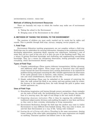 ENVIRONMENTAL SCIENCE : FIELD TRIP 247 
Methods of Utilizing Environment Resources 
There are basically two ways in which the teacher may make use of environment 
resources— 
A. Taking the school to the Environment 
B. Bringing some of the Environment to the school 
A. METHODS OF TAKING THE SCHOOL TO THE ENVIRONMENT 
The emotions of children are most easily reached not by words but by sights and 
sounds. This is possible through field trips, surveys, camping, service projects, etc. 
1. Field Trips 
Environment Education teaching programmers are not complete without a field trip. 
Field trips may be undertaken for securing information, changing at des awakening interest, 
developing appreciation, promoting ideals, enjoying new experiences. Initiating a unit of 
study they can be a part of the core of it or they can give it the finishing touch. They are 
a means of getting first-hand knowledge and confirming and supplementing second-hand 
knowledge. They are a means for sharpening observation, testing principles and doing 
everything, which Environmental Science requires. 
Types of Field Trips 
1. Complex undertakings—These require elaborate transportation, full-day planning, 
and additional adult helpers. These longer trips to historical sites and special 
events beyond the local Environment have exciting destinations to be explored for 
problem-solving and project executing the offer valuable opportunities for observation 
of the easily planned visits to factories, radio stations, newspaper plants, whole-sale 
and retail establishments, libraries and the like. 
2. Simple undertaking—These may be embarked at the moment of conceiving the 
idea—the walk around the block to see nature and man getting ready for winter, 
the Journey to the neighboring farm, the walk through the park to gather some 
needed specimens etc. 
Uses of Field Trips 
(i) Stimulating imagination and laming through sensory perceptions—Some examples 
are the taste of fresh milk, the breathtaking heat of a glass furnace, the metallic 
hum of a weaving room, the sight of real things in the real world of adults. 
(ii) Integrating classroom instruction—This is done by exposing the artificiality of 
traditional subject-matter divisions and enabling the pupils to view facts and forces 
as they exist in their everyday relationship in living communities. 
(iii) Environment Realization through the field trips the student may come to realize 
Environment in ways different from bookish laming. They may come to know, see 
and feel their Environment as a way of life, “acting with vividness” 
(iv) Laming the art of living with others—Traveling in the same conveyances, sharing 
rooms, sitting at the same table, participating in the same experiences are helpful 
on marking. Character qualities and defects come to the surface. 
 