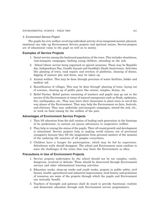 ENVIRONMENTAL SCIENCE : FIELD TRIP 251 
5. Environment Service Project 
The pupils for civic welfare involving individual activity of an integrated mental, physical, 
emotional can take up Environment Service projects and spiritual nature, Service-projects 
are of educational value to the pupil as well as to society. 
Examples of Service Projects 
1. Social service among the backward population of the town. This includes cleanliness, 
‘anti-mosquito campaigns, bathing young children, attending on the sick. 
2. School labour service being organized on special occasions. These may be Republic 
day, Independence Day, Gandhi Jayanti and Gandhiji’s Death Anniversary. Activities 
like planting of trees, road repairs and erection of platforms, cleaning of drains, 
digging of manure pits and drain, may be taken up. 
3. Animal welfare. This may be done through provision of water facilities, fodder and 
medical aid. 
4. Beautification of villages. This may be done through’ planting of trees, laying out 
of avenues, clearing up of public paces like streets, temples, drains, etc. 
5. Relief Parties. Relief parties consisting of teachers and pupils may go out in the 
service of the Environment at times of natural emergencies such as floods, epidemics, 
fire, earthquakes, etc., They may leave their classrooms to plant trees in out-of the 
way places of the Environment. They may help the Environment on fairs, festivals, 
and elections. They may undertake anti-mosquito campaigns, attend the sick, etc., 
or work on fund raising for the welfare of the poor. 
Advantages of Environment Service Projects 
1. They lift education from the dull routine of leading each generation in the footsteps 
of its predecessor, to earnest yet joyous adventures in cooperative welfare. 
2. They help in raising the status of the pupils. Their all-round growth and development 
is stimulated. Service projects help in making world citizens out of provincial 
youngsters because they lift the imagination from personal matters of the moment 
of the enduring life concerns of all peoples everywhere. 
3. Children have a hunger for participation, which may be fed by experience. 
Schoolroom walls should disappear. The school and Environment must combine to 
meet the challenges of the crises that may beset the Environment so often. 
Precautions in Use of Environment Projects 
1. Service projects undertaken by the school should not be too complex, costly, 
dangerous, involved or delicate. These should be discovered through Environment 
surveys and other informational learning activities. 
2. Education weeks, clean-up weeks and youth weeks, projects in public safety, civil 
beauty, health, agricultural and industrial improvement, local history and protection 
of resources are some of the projects through which the pupils and Environment 
can mutually benefit. 
3. Teachers of foresight and patience shall do much to provide functional, realistic 
and democratic education through such Environment service programmers. 
 