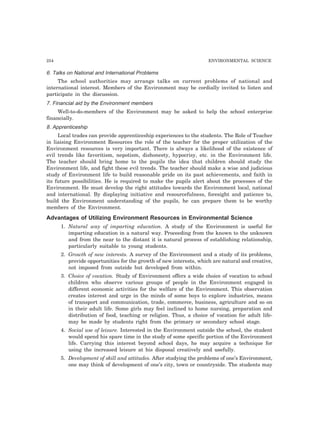 254 ENVIRONMENTAL SCIENCE 
6. Talks on National and International Problems 
The school authorities may arrange talks on current problems of national and 
international interest. Members of the Environment may be cordially invited to listen and 
participate in the discussion. 
7. Financial aid by the Environment members 
Well-to-do-members of the Environment may be asked to help the school enterprise 
financially. 
8. Apprenticeship 
Local trades can provide apprenticeship experiences to the students. The Role of Teacher 
in liaising Environment Resources the role of the teacher for the proper utilization of the 
Environment resources is very important. There is always a likelihood of the existence of 
evil trends like favoritism, nepotism, dishonesty, hypocrisy, etc. in the Environment life. 
The teacher should bring home to the pupils the idea that children should study the 
Environment life, and fight these evil trends. The teacher should make a wise and judicious 
study of Environment life to build reasonable pride on its past achievements, and faith in 
its future possibilities. He is required to make the pupils alert about the processes of the 
Environment. He must develop the right attitudes towards the Environment local, national 
and international. By displaying initiative and resourcefulness, foresight and patience to, 
build the Environment understanding of the pupils, he can prepare them to be worthy 
members of the Environment. 
Advantages of Utilizing Environment Resources in Environmental Science 
1. Natural way of imparting education. A study of the Environment is useful for 
imparting education in a natural way. Proceeding from the known to the unknown 
and from the near to the distant it is natural process of establishing relationship, 
particularly suitable to young students. 
2. Growth of new interests. A survey of the Environment and a study of its problems, 
provide opportunities for the growth of new interests, which are natural and creative, 
not imposed from outside but developed from within. 
3. Choice of vocation. Study of Environment offers a wide choice of vocation to school 
children who observe various groups of people in the Environment engaged in 
different economic activities for the welfare of the Environment. This observation 
creates interest and urge in the minds of some boys to explore industries, means 
of transport and communication, trade, commerce, business, agriculture and so on 
in their adult life. Some girls may feel inclined to home nursing, preparation and 
distribution of food, teaching or religion. Thus, a choice of vocation for adult life-may 
be made by students right from the primary or secondary school stage. 
4. Social use of leisure. Interested in the Environment outside the school, the student 
would spend his spare time in the study of some specific portion of the Environment 
life. Carrying this interest beyond school days, he may acquire a technique for 
using the increased leisure at his disposal creatively and usefully. 
5. Development of skill and attitudes. After studying the problems of one’s Environment, 
one may think of development of one’s city, town or countryside. The students may 
 