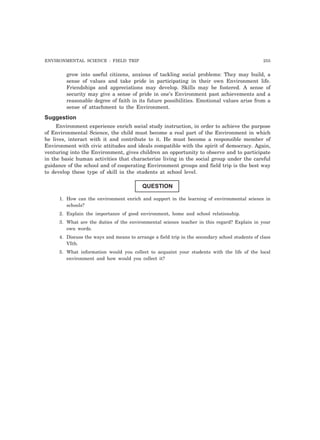 ENVIRONMENTAL SCIENCE : FIELD TRIP 255 
grow into useful citizens, anxious of tackling social problems: They may build, a 
sense of values and take pride in participating in their own Environment life. 
Friendships and appreciations may develop. Skills may be fostered. A sense of 
security may give a sense of pride in one’s Environment past achievements and a 
reasonable degree of faith in its future possibilities. Emotional values arise from a 
sense of attachment to the Environment. 
Suggestion 
Environment experience enrich social study instruction, in order to achieve the purpose 
of Environmental Science, the child must become a real part of the Environment in which 
he lives, interact with it and contribute to it. He must become a responsible member of 
Environment with civic attitudes and ideals compatible with the spirit of democracy. Again, 
venturing into the Environment, gives children an opportunity to observe and to participate 
in the basic human activities that characterize living in the social group under the careful 
guidance of the school and of cooperating Environment groups and field trip is the best way 
to develop these type of skill in the students at school level. 
QUESTION 
1. How can the environment enrich and support in the learning of environmental science in 
schools? 
2. Explain the importance of good environment, home and school relationship. 
3. What are the duties of the environmental science teacher in this regard? Explain in your 
own words. 
4. Discuss the ways and means to arrange a field trip in the secondary school students of class 
VIth. 
5. What information would you collect to acquaint your students with the life of the local 
environment and how would you collect it? 
 