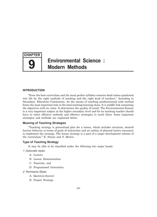 9 Modern Methods 
INTRODUCTION 
“Even the best curriculum and the most perfect syllabus remains dead unless quickened 
into life by the right methods of teaching and the right kind of teachers.” According to 
Secondary. Education Commission. As the means of reaching predetermined ends method 
forms the most important link in the total teaching-learning chain. It is middle link connecting 
the objectives with its value. It determines the quality of result. The Environmental Science 
is a very important subject at the higher secondary level and for its teaching teacher should 
have to select effective methods and effective strategies to teach them. Some important 
strategies and methods are explained below: 
Meaning of Teaching Strategies 
“Teaching strategy is generalized plan for a lesson, which includes structure, desired 
learner behavior in terms of goals of instruction and an outline of planned tactics necessary 
to implement the strategy. The lesson strategy is a part of a larger development scheme of 
the curriculum.” E. Stones and S. Morris. 
Type of Teaching Strategy 
It may be able to be classified under the following two major heads: 
1. Autocratic styles 
A. Lecture 
B. Lesson Demonstration 
C. Tutorials, and 
D. Programmed Instruction 
2. Permissive Styles 
A. Question-Answer 
B. Project Strategy 
256 
CHAPTER 
Environmental Science : 
 