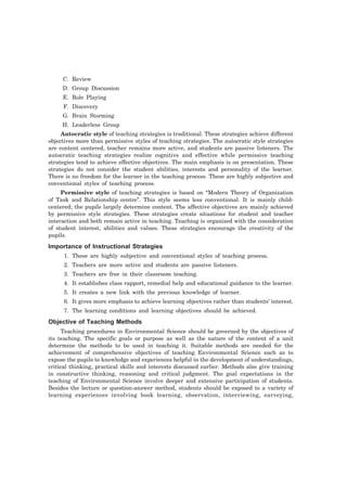 C. Review 
D. Group Discussion 
E. Role Playing 
F. Discovery 
G. Brain Storming 
H. Leaderless Group 
Autocratic style of teaching strategies is traditional. These strategies achieve different 
objectives more than permissive styles of teaching strategies. The autocratic style strategies 
are content centered, teacher remains more active, and students are passive listeners. The 
autocratic teaching strategies realize cognitive and effective while permissive teaching 
strategies tend to achieve effective objectives. The main emphasis is on presentation. These 
strategies do not consider the student abilities, interests and personality of the learner. 
There is no freedom for the learner in the teaching process. These are highly subjective and 
conventional styles of teaching process. 
Permissive style of teaching strategies is based on “Modern Theory of Organization 
of Task and Relationship centre”. This style seems less conventional. It is mainly child-centered; 
the pupils largely determine content. The affective objectives are mainly achieved 
by permissive style strategies. These strategies create situations for student and teacher 
interaction and both remain active in teaching. Teaching is organized with the consideration 
of student interest, abilities and values. These strategies encourage the creativity of the 
pupils. 
Importance of Instructional Strategies 
1. These are highly subjective and conventional styles of teaching process. 
2. Teachers are more active and students are passive listeners. 
3. Teachers are free in their classroom teaching. 
4. It establishes class rapport, remedial help and educational guidance to the learner. 
5. It creates a new link with the previous knowledge of learner. 
6. It gives more emphasis to achieve learning objectives rather than students’ interest. 
7. The learning conditions and learning objectives should be achieved. 
Objective of Teaching Methods 
Teaching procedures in Environmental Science should be governed by the objectives of 
its teaching. The specific goals or purpose as well as the nature of the content of a unit 
determine the methods to be used in teaching it. Suitable methods are needed for the 
achievement of comprehensive objectives of teaching Environmental Science such as to 
expose the pupils to knowledge and experiences helpful in the development of understandings, 
critical thinking, practical skills and interests discussed earlier. Methods also give training 
in constructive thinking, reasoning and critical judgment. The goal expectations in the 
teaching of Environmental Science involve deeper and extensive participation of students. 
Besides the lecture or question-answer method, students should be exposed to a variety of 
learning experiences involving book learning, observation, interviewing, surveying, 
 