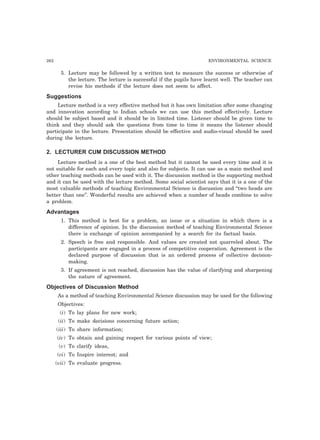 262 ENVIRONMENTAL SCIENCE 
5. Lecture may be followed by a written test to measure the success or otherwise of 
the lecture. The lecture is successful if the pupils have learnt well. The teacher can 
revise his methods if the lecture does not seem to affect. 
Suggestions 
Lecture method is a very effective method but it has own limitation after some changing 
and innovation according to Indian schools we can use this method effectively. Lecture 
should be subject based and it should be in limited time. Listener should be given time to 
think and they should ask the questions from time to time it means the listener should 
participate in the lecture. Presentation should be effective and audio-visual should be used 
during the lecture. 
2. LECTURER CUM DISCUSSION METHOD 
Lecture method is a one of the best method but it cannot be used every time and it is 
not suitable for each and every topic and also for subjects. It can use as a main method and 
other teaching methods can be used with it. The discussion method is the supporting method 
and it can be used with the lecture method. Some social scientist says that it is a one of the 
most valuable methods of teaching Environmental Science is discussion and “two heads are 
better than one”. Wonderful results are achieved when a number of heads combine to solve 
a problem. 
Advantages 
1. This method is best for a problem, an issue or a situation in which there is a 
difference of opinion. In the discussion method of teaching Environmental Science 
there is exchange of opinion accompanied by a search for its factual basis. 
2. Speech is free and responsible. And values are created not quarreled about. The 
participants are engaged in a process of competitive cooperation. Agreement is the 
declared purpose of discussion that is an ordered process of collective decision-making. 
3. If agreement is not reached, discussion has the value of clarifying and sharpening 
the nature of agreement. 
Objectives of Discussion Method 
As a method of teaching Environmental Science discussion may be used for the following 
Objectives: 
(i) To lay plans for new work; 
(ii) To make decisions concerning future action; 
(iii) To share information; 
(iv) To obtain and gaining respect for various points of view; 
(v) To clarify ideas, 
(vi) To Inspire interest; and 
(vii) To evaluate progress. 
 