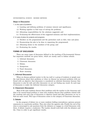 ENVIRONMENTAL SCIENCE : MODERN METHODS 263 
Steps in Discussion 
1. In the case of problems 
(i) Locating and defining problems of common interest and significance; 
(ii) Working together to find ways of solving the problems; 
(iii) Allocating responsibilities for the solutions suggested; and 
(iv) Evaluating the effectiveness of the suggested solutions and their implementations. 
2. In case of plans for projects and programs 
(i) Deciders on the programmed and the particulars such as date, time and place; 
(ii) Enumerating the jobs to be done in organizing the programmed; 
(iii) Allocating duties to the members of the group; and 
(iv) Evaluating the results. 
FORMS OF DISCUSSION 
There are many types of discussion defined in the teaching of Environmental Science 
but important methods are given below, which are mostly used in Indian schools: 
1. Informal discussion. 
2. Classroom discussion. 
3. Debate. 
4. Symposium. 
5. Panel discussion. 
6. Brain storming 
1. Informal Discussion 
When we discuss political matter in the tea stall or a group of students or people near 
the road discuss about their problems or when we discuss our personal problems with our 
friend with an objective that discussion is considered as informal discussion because that 
discussion is only for talk and after discussion we are not finding any result. So such type 
of discussion is under the Informal discussion category. 
2. Classroom Discussion 
Most of the time students discuss their problems with the teacher in the classroom and 
that is for caused based problem or some time students discuss their problems related with 
the teaching and such type of discussion is objective based and after discussion we try to 
find out some result. This type of discussion comes in the category of Classroom discussion. 
3. Debate 
In the program of debate two or more students holding contradictory opinions present 
arguments on a particular problem. They also rebut the opposite side. Finally the rest of the 
class is encouraged to ask questions from the debaters or engage in a brief discussion with 
them. A debate requires a moderator. The teacher should work both with the debaters and 
the. Class in order to get significant results. 
 