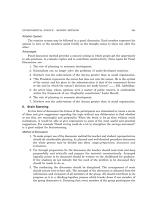 ENVIRONMENTAL SCIENCE : MODERN METHODS 265 
Rotation System 
The rotation system may be followed in a panel discussion. Each member expresses his 
opinion in turn or the members speak briefly as the thought comes to them one after the 
other. 
Advantages 
Panel discussion method provides a natural setting in which people get the opportunity 
to ask questions, to evaluate replies and to contribute constructively. Some topics for Panel 
Discussions are: 
1. The role of planning in economic development. 
2. Nationalism can no longer solve the problems of under-developed countries. 
3. Nowhere was the achievement of the Aryans greater than in social organization. 
4. “The President represents the nation but does not rule the nation. He is the symbol 
of the nation and his place in the administration is that of the ceremonial device 
or the seal by which the nation’s decisions are made known” ____ B.R. Ambedkar. 
5. An active king, whose, opinions were a matter of public concern, is unthinkable 
within the framework of our (England’s) constitution” Laski Herold. 
6. The role of planning in economic development. 
7. Nowhere was the achievement of the Aryans greater than in social organization. 
6. Brain Storming 
In this form of discussion the brains of the participants are stimulated to create a storm 
of ideas and give suggestions regarding the topic without any deliberation to find whether 
or not they are meaningful and purposeful. When the brain is let go thus without social 
institutions, it would be able to give expressions to some of the most useful and practical 
suggestions. For example “Small saving could do a lot to strengthen the savings movement” 
is a good subject for brainstorming. 
Method of Discussion 
1. To make proper use of the discussion method the teacher and student representatives 
should do considerable planning. In planned and well-directed procedure discussion 
the whole process may be divided into three stages-preparation, discussion and 
evaluation. 
2. For through preparation for the discussion the teacher should read wide and deep 
purposefully and critically and prepare the material conscientiously. Arranged 
logically points to be discussed should be written on the chalkboard for guidance. 
If the students do not initially feel the need of the problem to be discussed they 
should be made to do so. 
3. The conducting the discussion should be disciplined. The arrangement of seats 
should ensure face-to-face talk. The strength of the discussion is obtained from the 
information and viewpoint of all members of the group. All should contribute to its 
progress as it is a thinking-together process which breaks down if one member of 
the group dominates it. Ensuring that every member of the group participates the 
 