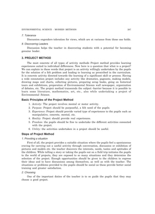 ENVIRONMENTAL SCIENCE : MODERN METHODS 267 
7. Tolerance 
Discussion engenders toleration for views, which are at variance from those one holds. 
8. Discovering Leaders 
Discussion helps the teacher in discovering students with a potential for becoming 
genuine leader. 
3. PROJECT METHOD 
The most concrete of all types of activity methods Project method provides learning 
experiences suited to individual differences. Now here is a question that what is a project? 
We can explain in these words that project is an activity willingly undertaken by the pupils 
for the solution of a felt problem and leading to learning as prescribed in the curriculum. 
It is concrete activity directed towards the learning of a significant skill or process. Having 
a wide connotation project includes any activity like dramatics, pageants, making models, 
drawing maps and charts, collecting pictures, preparing scrap books, going on historical 
tours and exhibitions, preparation of Environmental Science wall newspaper, organization 
of debates, etc. The project method transcends the subject -barrier because it is possible to 
learn some literature, mathematics, art, etc., also while undertaking a project of 
Environmental Science. 
Basic Principles of the Project Method 
1. Activity: The project involves mental or motor activity. 
2. Purpose: Project should be purposeful, a felt need of the pupils. 
3. Experience: Project should provide varied type of experiences to the pupils such as 
manipulative, concrete, mental, etc. 
4. Reality: Project should provide real experiences. 
5. Freedom: the pupils should be free to undertake the different activities connected 
with the project. 
6. Utility: the activities undertaken in a project should be useful. 
Steps of Project Method 
1. Providing a situation 
First of all, the project provides a suitable situation where the pupils feel a spontaneous 
craving for carrying out a useful activity through conversation, discussion or exhibition of 
pictures and models etc. the teacher discovers the interests, needs, tastes and aptitudes of 
the children. While telling a story or taking the pupils out on a field trip initiates the pupils 
to the world of projects, they are exposed to so many situations and they determine the 
selection of the project. Enough opportunities should be given to the children to express 
their ideas and to have discussions among themselves, as well as with the teacher. The 
situations or problems provided to the pupils should be social as these provide better social 
training and greater satisfaction. 
2. Choosing 
One of the important duties of the teacher is to so guide the pupils that they may 
choose a good project. 
 