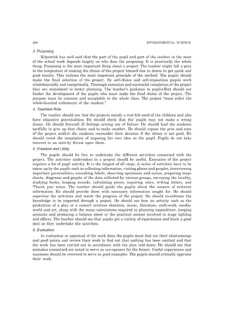 268 ENVIRONMENTAL SCIENCE 
3. Purposing 
Kilpatrick has well said that the part of the pupil and part of the teacher in the most 
of the school work depends largely on who does the purposing. It is practically the whole 
thing. Purposing is the most important thing about a project. The teacher might fall a prey 
to the temptation of making the choice of the project himself due to desire to get quick and 
good results. This violates the most important principle of the method. The pupils should 
make the final selection of the project. By self-choice and self-imposition pupils work 
wholeheartedly and energetically. Thorough execution and successful completion of the project 
they are stimulated to better planning. The teacher’s guidance to pupil-effort should not 
hinder the development of the pupils who must make the final choice of the project. The 
purpose must be common and acceptable to the whole class. The project “must enlist the 
whole-hearted enlistment of the student.” 
4. Teachers Role 
The teacher should see that the projects satisfy a real felt need of the children and also 
have educative potentialities. He should check that the’ pupils may not make a wrong 
choice. He should forestall ill feelings arising out of failure. He should lead the students 
tactfully to give up that choice and to make another. He should expose the pros and cons 
of the project and1et the students reconsider their decision if the choice is not good. He 
should resist the temptation of imposing his own idea on the pupil. Pupils do not take 
interest in an activity thrust upon them. 
5. Freedom and Utility 
The pupils should be free to undertake the different activities connected with the 
project. The activities undertaken in a project should be useful. Execution of the project 
requires a lot of pupil activity. It is the longest of all steps. A series of activities have to be 
taken up by the pupils such as collecting information, visiting places and peoples, interviewing 
important personalities, consulting labels, observing specimens and curios, preparing maps 
charts, diagrams and graphs of the data collected by various groups, surveying the locality, 
studying books, keeping records, calculating prices, inquiring rates, writing letters, and 
‘Thank you’ notes. The teacher should guide the pupils about the sources of relevant 
information. He should provide them with necessary information sought for. He should 
supervise the activities and watch the progress of the project. He should co-ordinate the 
knowledge to be imparted through a project. He should see how an activity such as the 
production of a play or a concert involves elocution, music, literature, craft-work, needle-world 
and art, along with the many calculations required in planning expenditure, keeping 
accounts and producing a balance sheet or the practical science involved in stage lighting 
and effects. The teacher should see that pupils get a variety of experiences and learn a good 
deal as they undertake the activities. 
6. Evaluation 
In evaluation or appraisal of the work done the pupils must find out their shortcomings 
and good points and review their work to find out that nothing has been omitted and that 
the work has been carried out in accordance with the plan laid down. He should see that 
mistakes committed are noted to serve as eye-openers for the future: Useful experiences and 
successes should be reviewed to serve as good examples. The pupils should critically appraise 
their work. 
 