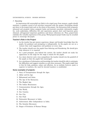 ENVIRONMENTAL SCIENCE : MODERN METHODS 269 
7. Recording 
As impressions left unrecorded are likely to be wiped away from memory, pupils should 
maintain a complete record of all activities connected with the project. Everything should 
put down in the project book such as the choice of the project, ‘the discussions held, proposals 
advanced and accepted, duties assigned, books and journals consulted, information sought 
for, work undertaken, difficulties felt and experiences gained, short and long-term gains 
obtained, self-appraisal important guidelines and future references etc. Thus, project-book 
embodies the valuable experiences of the group. Well-prepared project books may be awarded 
prizes to encourage the-pupils. 
Teacher’s Role in the Project 
1. As the teacher has got mature experience, deeper and broader knowledge than the 
pupils, his guidance and prompting is indispensable. As the pupils are out on a 
venture they need suggestions arid guidance at every step. 
2. The teacher should save the pupils from faltering and floundering. He should give 
help whenever it is required. 
3. As a good prompter, just behind the curtain, the teacher should not make his 
appearance on the stage for the stage is meant for the pupils. 
4. As a keen observer and a true sympathizer the teacher should win the goodwill of 
the pupils so that the pupils feel encouraged. 
5. As a storehouse of information and knowledge the teacher should be able to anticipate 
the difficulties and suggest remedies as and when necessary. The pupils might look 
to him for help, guidance, solace and affection. As no method, however, good, is 
superior to teachers, the need for devoted teachers is established. 
Some examples of projects: 
1. Story of Transportation through the Ages. 
2. Akbar and his Age. 
3. Mohammad and Islam. 
4. The Age of the Ramayana. 
5. The Mughal Age. 
6. The Indian Renaissance. 
7. Communication through the Ages. 
8. One World, 
9. Our Country. 
10. Our City. 
11. Our Food 
12. Nationalist Movement in India. 
13. Achievement After Independence in India. 
14. The Socialist Movement. 
15. Stages of Evolution of Human Beings. 
 