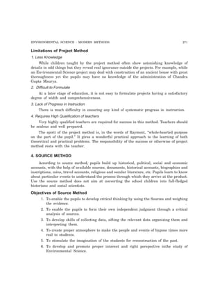ENVIRONMENTAL SCIENCE : MODERN METHODS 271 
Limitations of Project Method 
1. Less Knowledge 
While children taught by the project method often show astonishing knowledge of 
details in odd things but they reveal real ignorance outside the projects. For example, while 
an Environmental Science project may deal with construction of an ancient house with great 
thoroughness yet the pupils may have no knowledge of the administration of Chandra 
Gupta Maurya. 
2. Difficult to Formulate 
At a later stage of education, it is not easy to formulate projects having a satisfactory 
degree of width and comprehensiveness. 
3. Lack of Progress in Instruction 
There is much difficulty in ensuring any kind of systematic progress in instruction. 
4. Requires High Qualification of teachers 
Very highly qualified teachers are required for success in this method. Teachers should 
be zealous and well prepared. 
The spirit of the project method is, in the words of Raymont, “whole-hearted purpose 
on the part of the pupil.” It gives a wonderful practical approach to the learning of both 
theoretical and practical problems. The responsibility of the success or otherwise of project 
method rests with the teacher. 
4. SOURCE METHOD 
According to source method, pupils build up historical, political, social and economic 
accounts, with the help of available sources, documents, historical accounts, biographies and 
inscriptions, coins, travel accounts, religious and secular literature, etc. Pupils learn to know 
about particular events to understand the process through which they arrive at the product. 
Use the source method does not aim at converting the school children into full-fledged 
historians and social scientists. 
Objectives of Source Method 
1. To enable the pupils to develop critical thinking by using the Sources and weighing 
the evidence. . 
2. To enable the pupils to form their own independent judgment through a critical 
analysis of sources. 
3. To develop skills of collecting data, sifting the relevant data organizing them and 
interpreting them. 
4. To create proper atmosphere to make the people and events of bygone times more 
real to students. 
5. To stimulate the imagination of the students for reconstruction of the past. 
6. To develop and promote proper interest and right perspective inthe study of 
Environmental Science. 
 