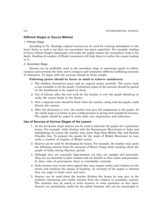 272 ENVIRONMENTAL SCIENCE 
Different Stages or Source Method 
1. Primary Stage 
According to Dr. Keatings original sources can be used for creating atmosphere in the 
lower forms as such a use does not necessitate any great exposition. For example, reading 
of Guru Gobind Singh’s Zafarnama will make the pupils realize the atmosphere lead to his 
death. Reading of couplets of Bhakti movement will help them to realize the causes leading 
to it. 
2. Secondary Stage 
Sources can be profitably used in the secondary stage to encourage pupils to collect, 
examine and correlate the facts and to compare and rationalize different conflicting accounts 
of characters. To begin with the exercise should be fairly simple. 
Following points should be borne in mind to achieve satisfactory 
1. The children themselves must read an original source carefully. The source book 
is not available to all the pupils. Cyclostyled copies of the extracts should be pasted 
on the blackboard to be copied by them. 
2. Use of Library after the oral work by the teacher is over the pupils should go to 
study the source books in the library 
3. Now a separate time should be fixed when the teacher, along with his pupils, could 
discuss the sources. 
4. After the discussion is over, the teacher may give the assignment to the pupils. At 
the initial stage it is better to give a little practice in giving well-considered answers. 
The pupils should be asked to write their own impressions and inferences. 
Use of Sources at Various Stages of the Lesson 
1. At the pre-lesson stage sources can be used to motivate the pupils for a particular 
lesson. For example, while dealing with the Ranaissance Movements in India and 
highlighting its causes the teacher may quote Raja Ram Mohan Ray and Keshab 
Chandra Sen. To prepare the pupils for the study of Bhakti Movement he may 
recite a number of couplets of Bhakti saints. 
2. Sources can be used for developing the lesson. For example, the teacher may quote 
the following extracts from the accounts of Hieun Tsang while teaching about the 
people of India during Harsha’s period. 
3. Although they are naturally light-minded, yet they are upright and honorable. 
They are not deceitful in their conduct and are faithful in their oaths and promises. 
In their rules of government, there is remarkable rectitude. 
4. Such extracts may create more appeal they may impart reality and vividness to the 
lesson and reinforce the impact of teaching. As curiosity of the pupils is whetted 
they are eager to learn more and more. 
5. Sources can be used when the teacher finishes the lesson he may give to the 
students interesting and useful extracts from the original or secondary sources. 
The students may be asked to write answers to some questions on this basis. 
Sources are particularly useful for the gifted students who can be encouraged to 
 