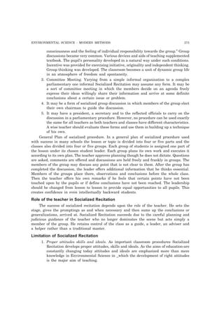 ENVIRONMENTAL SCIENCE : MODERN METHODS 275 
consciousness and the feeling of individual responsibility towards the group.” Group 
discussions became very common. Various devices and aids of teaching supplemented 
textbook. The pupil’s personality developed in a natural way under such conditions. 
Incentive was provided for exercising initiative, originality and independent thinking. 
Group thinking was developed. The classroom becomes a unit of dynamic group life 
in an atmosphere of freedom and spontaneity. 
3. Committee Meeting. Varying from a simple informal organization to a complex 
parliamentary one informal Socialized Recitation may assume any form. It may be 
a sort of committee meeting in which the members decide on an agenda freely 
express their ideas willingly share their information and arrive at some definite 
conclusions about a certain issue or problem. 
4. It may be a form of socialized group discussion in which members of the group elect 
their own chairman to guide the discussion. 
5. It may have a president, a secretary and to the reflected officials to carry on the 
discussion in a parliamentary procedure. However, no procedure can be used exactly 
the same for all teachers as both teachers and classes have different characteristics. 
A wise teacher should evaluate these forms and use them in building up a technique 
of his own. 
General Plan of socialized procedure. In a general plan of socialized procedure used 
with success in many schools the lesson or topic is divided into four or five parts and the 
classes also divided into four or five groups. Each group of students is assigned one part of 
the lesson under its chosen student leader. Each group plans its own work and executes it 
according to its own plan. The teacher approves planning though he does not dictate. Questions 
are asked, comments are offered and discussions are held freely and frankly in groups. The 
members of the group may discuss any point that is not clear to them. After the group has 
completed the discussion, the leader offers additional information that he thinks essential. 
Members of the groups place there, observations and conclusions before the whole class. 
Then the teacher offers his own remarks if he feels that certain points have not been 
touched upon by the pupils or if define conclusions have not been reached. The leadership 
should be changed from lesson to lesson to provide equal opportunities to all pupils. This 
creates confidence in even intellectually backward students. 
Role of the teacher in Socialized Recitation 
The success of socialized recitation depends upon the role of the teacher. He sets the 
stage, gives the promptings as and when necessary and then sums up the conclusions or 
generalizations, arrived at. Socialized Recitation succeeds due to the careful planning and 
judicious guidance of the teacher who no longer dominates the scene but acts simply a 
member of the group. He retains control of the class as a guide, a leader, an adviser and 
a helper rather than a traditional master. 
Limitation of Socialized Recitation 
1. Proper attitudes skills and ideals. As important classroom procedures Socialized 
Recitation develops proper attitudes, skills and ideals. As the aims of education-are 
constantly changing today attitudes and ideals are emphasized more than mere 
knowledge in Environmental Science in _which the development of right attitudes 
is the major aim of teaching. 
 