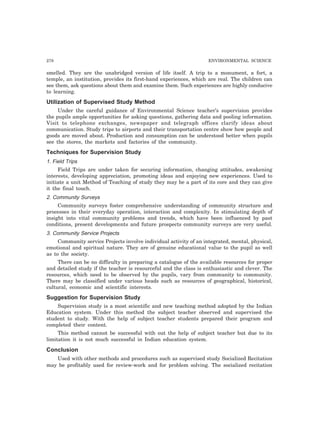 278 ENVIRONMENTAL SCIENCE 
smelled. They are the unabridged version of life itself. A trip to a monument, a fort, a 
temple, an institution, provides its first-hand experiences, which are real. The children can 
see them, ask questions about them and examine them. Such experiences are highly conducive 
to learning. 
Utilization of Supervised Study Method 
Under the careful guidance of Environmental Science teacher’s supervision provides 
the pupils ample opportunities for asking questions, gathering data and pooling information. 
Visit to telephone exchanges, newspaper and telegraph offices clarify ideas about 
communication. Study trips to airports and their transportation centre show how people and 
goods are moved about. Production and consumption can be understood better when pupils 
see the stores, the markets and factories of the community. 
Techniques for Supervision Study 
1. Field Trips 
Field Trips are under taken for securing information, changing attitudes, awakening 
interests, developing appreciation, promoting ideas and enjoying new experiences. Used to 
initiate a unit Method of Teaching of study they may be a part of its core and they can give 
it the final touch. 
2. Community Surveys 
Community surveys foster comprehensive understanding of community structure and 
processes in their everyday operation, interaction and complexity. In stimulating depth of 
insight into vital community problems and trends, which have been influenced by past 
conditions, present developments and future prospects community surveys are very useful. 
3. Community Service Projects 
Community service Projects involve individual activity of an integrated, mental, physical, 
emotional and spiritual nature. They are of genuine educational value to the pupil as well 
as to the society. 
There can be no difficulty in preparing a catalogue of the available resources for proper 
and detailed study if the teacher is resourceful and the class is enthusiastic and clever. The 
resources, which need to be observed by the pupils, vary from community to community. 
There may be classified under various heads such as resources of geographical, historical, 
cultural, economic and scientific interests. 
Suggestion for Supervision Study 
Supervision study is a most scientific and new teaching method adopted by the Indian 
Education system. Under this method the subject teacher observed and supervised the 
student to study. With the help of subject teacher students prepared their program and 
completed their content. 
This method cannot be successful with out the help of subject teacher but due to its 
limitation it is not much successful in Indian education system. 
Conclusion 
Used with other methods and procedures such as supervised study Socialized Recitation 
may be profitably used for review-work and for problem solving. The socialized recitation 
 