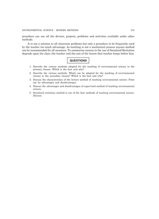 ENVIRONMENTAL SCIENCE : MODERN METHODS 279 
procedure can use all the devices, projects, problems and activities available under other 
methods. 
It is not a solution to all classroom problems but only a procedure to be frequently used 
by the teacher too much advantage. As teaching is not a mechanical process anyone method 
can be recommended for all occasions. To summarise success in the use of Socialized Recitation 
depends upon the class, the teacher and the aim of the lesson that teacher keeps before him. 
QUESTIONS 
1. Describe the various methods adopted for the teaching of environmental science in the 
primary classes. Which is the best and why? 
2. Describe the various methods. Which can be adopted for the teaching of environmental 
science in the secondary classes? Which is the best and why? 
3. Discuss the characteristics of the lecture method of teaching environmental science. Point 
out its advantages and disadvantages. 
4. Discuss the advantages and disadvantages of supervised method of teaching environmental 
science. 
5. Socialized recitation method is one of the best methods of teaching environmental science. 
Discuss. 
 