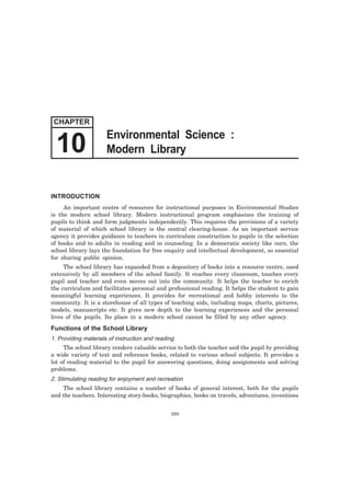 10 Modern Library 
INTRODUCTION 
An important centre of resources for instructional purposes in Environmental Studies 
is the modern school library. Modern instructional program emphasizes the training of 
pupils to think and form judgments independently. This requires the provisions of a variety 
of material of which school library is the central clearing-house. As an important service 
agency it provides guidance to teachers in curriculum construction to pupils in the selection 
of books and to adults in reading and in counseling. In a democratic society like ours, the 
school library lays the foundation for free enquiry and intellectual development, so essential 
for sharing public opinion. 
The school library has expanded from a depository of books into a resource centre, used 
extensively by all members of the school family. It reaches every classroom, touches every 
pupil and teacher and even moves out into the community. It helps the teacher to enrich 
the curriculum and facilitates personal and professional reading. It helps the student to gain 
meaningful learning experiences. It provides for recreational and hobby interests to the 
community. It is a storehouse of all types of teaching aids, including maps, charts, pictures, 
models, manuscripts etc. It gives new depth to the learning experiences and the personal 
lives of the pupils. Its place in a modern school cannot be filled by any other agency. 
Functions of the School Library 
1. Providing materials of instruction and reading 
The school library renders valuable service to both the teacher and the pupil by providing 
a wide variety of text and reference books, related to various school subjects. It provides a 
lot of reading material to the pupil for answering questions, doing assignments and solving 
problems. 
2. Stimulating reading for enjoyment and recreation 
The school library contains a number of books of general interest, both for the pupils 
and the teachers. Interesting story-books, biographies, books on travels, adventures, inventions 
280 
CHAPTER 
Environmental Science : 
 