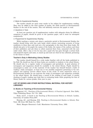 284 ENVIRONMENTAL SCIENCE 
2. Marks for Supplemental Reading 
The teacher should set apart some marks in his subject for supplementary reading. 
They may be added to the total number of marks, the child receives in Environmental 
Studies at the end of the session. This will definitely motivate the pupils to read. 
3. Questions in Tests 
At least one question out of supplementary readers with adequate choice for different 
categories of pupils, should be given in the question paper, and it must be attempted 
compulsorily. 
4. Programmed for Supplementary Reading 
While teaching a certain unit about a particular period in Environmental Studies the 
teacher should bring with him such books which contain interesting accounts of living 
conditions in those days and read out a few paragraphs in the class from those books. He 
should also give to his pupils the names of the books, the names of the authors and those 
of their publishers and ask them to collect material there from, connected with the unit 
under study. After a day or two he may ask a pupil who has gone through a certain book 
and prepared reports and notes, to stand up and read out what he has collected, pertaining 
to the lesson in hand. 
Teacher’s Duty in Motivating Library Studies 
The teacher should himself be a wide reader familiar with all the books published in 
his field. He should see that all those books are available to students in the school library. 
He should also be a regular reader of newspapers and periodicals. A good selection of 
newspapers and magazines should be available in the school library. Pupils should be 
encouraged to make use of this material. If the teacher has himself formed a habit of 
reading a daily newspaper, at least one or two monthly magazines pertaining to his own 
subject and making current affairs basis of the study of some important units in 
Environmental Studies he can motivate the study of newspapers and magazines available 
in the school library. He should keep a record of the reading of each pupil. A careful 
checking of pupil’s reading may help him in evaluating books while preparing his lists of 
library books for various grades, from year to year. 
LIST OF BOOKS AND OTHER INSTRUCTIONAL MATERIAL FOR HISTORY 
LIBRARIES 
A. Books on Teaching of Environmental History 
Aggarwal, J.C., Teaching of Environmental History: A Practical Approach. New Delhi, 
Vikas Publishing House. Pvt. Ud. 1992. 
Beals, A.C.F., A Guide to the Teaching of Environmental History in Schools. London, 
University of London Press,1937. 
Binning, AC., and Binning, D.R, Teaching in Environmental Studies in Schools, New 
York. OK Graw Hill Book Co., 1952 
Bloch, Margate Historian’s Craft. Manchester University Press, 1959. 
 