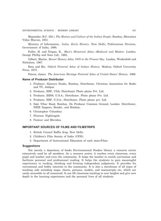ENVIRONMENTAL SCIENCE : MODERN LIBRARY 287 
Majumdar, R.C. (Ed.), The History and Culture of the Indian People, Bombay, Bharatiya 
Vidya Bhavan, 1951. 
Ministry of Information, India, Early History. New Delhi, Publications Division, 
Government of India, 1988. 
Fuller, H. and Trepan, R., Muir’s Historical Atlas—Medieval and Modem. London, 
George Phillip and Sons Ltd., 1962. 
Gilbert, Martin, Recent History Atlas 1870 to the Present Day. London, Weidenfold and 
Nicholson, 1967. 
Kina and Rio, Oxford Pictorial Atlas of Indian History. Madras, Oxford University 
Press, 1973. 
Patron, James. The American Heritage Pictorial Atlas of United States’ History. 1966. 
Name of Producer Distributor 
1. Producer: Almeryn Studio, Bombay, Distributor, Christian Association for Radio 
and TV, Jablpur. 
2. Producer, EBF, USA; Distributor Photo phone Pvt. Ltd. 
3. Producer, EBSS, U.S.A.; Distributor. Photo phone Pvt. Ltd. 
4. Producer, EBF, U.S.A.; Distributor, Photo phone pvt. Ltd. 
5. Saki Vlhar Road, Bombay. Do Producer Common Ground, London: Distributor, 
NEIE Sapporo, Bender, and Bombay. 
6. Christopher Columbus. 
7. Florence Nightingale. 
8. Pasteur and Microbes. 
IMPORTANT SOURCES OF FILMS AND FILMSTRIPS 
1. British Council Raffia drag, New Delhi. 
2. Children’s Film Society of India (CFSI). 
3. Department of Instructional Education of each state-Films 
Suggestions 
Not merely a depository of books Environmental Studies library a resource centre 
extensively used by all members. As a resource centre, it reaches every classroom, every 
pupil and teacher and even the community. It helps the teacher to enrich curriculum and 
facilitate personal and professional reading. It helps the students to gain meaningful 
experiences in reading, thinking and forming independent judgments. It provides for 
recreational and hobby interests to the community. It is also a storehouse of all types of 
teaching aids including maps, charts, pictures, models, and manuscripts etc, which are 
easily accessible to all concerned. It can lift classroom teaching to new heights and give new 
depth to the learning experiences and the personal lives of all students. 
 