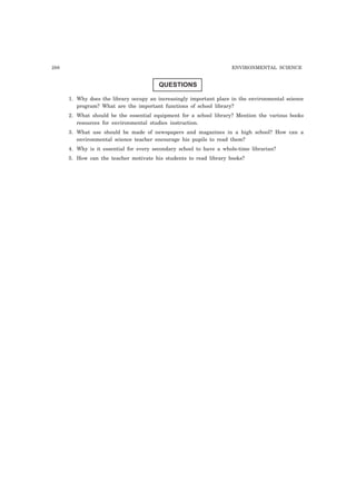 288 ENVIRONMENTAL SCIENCE 
QUESTIONS 
1. Why does the library occupy an increasingly important place in the environmental science 
program? What are the important functions of school library? 
2. What should be the essential equipment for a school library? Mention the various books 
resources for environmental studies instruction. 
3. What use should be made of newspapers and magazines in a high school? How can a 
environmental science teacher encourage his pupils to read them? 
4. Why is it essential for every secondary school to have a whole-time librarian? 
5. How can the teacher motivate his students to read library books? 
 