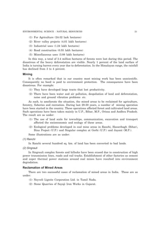 ENVIRONMENTAL SCIENCE : NATURAL RESOURCES 21 
(1) For Agriculture (24-32 lack hectares) 
(2) River valley projects (4.01 lakh hectares) 
(3) Industrial uses (1.24 lakh hectares) 
(4) Road construction (0.55 lakh hectares) 
(5) Miscellaneous uses (3.88 lakh hectares) 
In this way, a total of 3.4 million hectares of forests were lost during this period. The 
disastrous of the heavy deforestation are visible. Nearly 1 percent of the land surface of 
India is turning barren every year due to deforestation. In the Himalayan range, the rainfall 
has declined from 3 to 4 percent. 
Mining 
It is often remarked that in our country most mining work has been unscientific. 
Consequently no heed is paid to environment protection. The consequences have been 
disastrous. For example: 
(1) They have developed large tracts that lost productivity. 
(2) There have been water and air pollution, despoliation of land and deforestation, 
noise and ground vibration problems etc. 
As such, to ameliorate the situation, the mined areas to be reclaimed for agriculture, 
forestry, fisheries and recreation. During last 20-30 years, a number of mining operation 
have been started in the country. These operations affected forest and cultivated land areas. 
Such operations have been taken mainly in U.P., Bihar, M.P., Orissa and Andhra Pradesh. 
The result are as under: 
(1) The use of land scale for townships, communication, excavation and transport 
affected the socioeconomic and ecology of these areas. 
(2) Ecological problems developed in coal mine areas in Ranchi, Hazaribagh (Bihar), 
Bina Project (U.P.) and Singular complex at Gorbi (U.P.) and Jayant (M.P.). 
Some illustrations are as under: 
(1) Ranchi 
In Ranchi several hundred sq. km. of land has been converted to bad lands. 
(2) Singrauli 
In Singrauli complex forests and hillocks have been erased due to construction of high 
power transmission lines, roads and rail tracks. Establishment of other factories as cement 
and super thermal power stations around coal mines have resulted into environment 
degradation. 
Reclamation of Mined Areas 
There are two successful cases of reclamation of mined areas in India. These are as 
under: 
(1) Neyveli Lignite Corporation Ltd. in Tamil Nadu. 
(2) Stone Quarries of Sayaji Iron Works in Gujarat. 
 