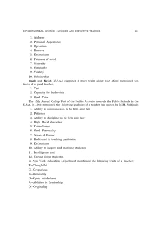 ENVIRONMENTAL SCIENCE : MODERN AND EFFECTIVE TEACHER 291 
1. Address 
2. Personal Appearance 
3. Optimism 
4. Reserve 
5. Enthusiasm 
6. Fairness of mind 
7. Sincerity 
8. Sympathy 
9. Vitality 
10. Scholarship 
Bagle and Keith (U.S.A.) suggested 3 more traits along with above mentioned ten 
traits of a good teacher. 
1. Tact 
2. Capacity for leadership 
3. Good Voice 
The 15th Annual Gallup Pool of the Public Attitude towards the Public Schools in the 
U.S.A. in 1983 mentioned the following qualities of a teacher (as quoted by M.H. Siddiqui): 
1. Ability to communicate, to be firm and fair 
2. Patience 
3. Ability to discipline-to be firm and fair 
4. High Moral character 
5. Friendliness 
6. Good Personality 
7. Sense of Humor 
8. Dedicated to teaching profession 
9. Enthusiasm 
10. Ability to inspire and motivate students 
11. Intelligence and 
12. Caring about students. 
In New York, Education Department mentioned the following traits of a teacher: 
T—Thoughtful 
G—Gregarious 
R—Reliability 
O—Open mindedness 
A—Abilities in Leadership 
O—Originality 
 