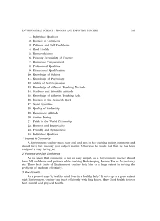 ENVIRONMENTAL SCIENCE : MODERN AND EFFECTIVE TEACHER 293 
1. Individual Qualities 
2. Interest in Commerce 
3. Patience and Self Confidence 
4. Good Health 
5. Resourcefulness 
6. Pleasing Personality of Teacher 
7. Humorous Temperament 
8. Professional Qualities 
9. Educational Qualification 
10. Knowledge of Subject 
11. Knowledge of Psychology 
12. Ability of Self-Expression 
13. Knowledge of different Teaching Methods 
14. Studious and Scientific Attitude 
15. Knowledge of different Teaching Aids 
16. Interest in the Research Work 
17. Social Qualities 
18. Quality of leadership 
19. Democratic Attitude 
20. Justice Loving 
21. Faith in the World Citizenship 
22. Honesty and Impartiality 
23. Friendly and Sympathetic 
24. Individual Qualities 
1. Interest in Commerce 
A Environment teacher must have zeal and zest in his teaching subject commerce and 
should have full mastery over subject matter. Otherwise he would feel that he has been 
assigned a very boring job. 
2. Patience and Self-Confidence 
As we know that commerce is not an easy subject, so a Environment teacher should 
have full confidence and patience while teaching Book-keeping, Income Tax or Accountancy 
etc. These both traits of Environment teacher help him to a large extent in solving the 
problems of students effectively. 
3. Good Health 
As a proverb says ‘A healthy mind lives in a healthy body.’ It suits up to a great extent 
with Environment teacher can teach efficiently with long hours. Here Good health denotes 
both mental and physical health. 
 