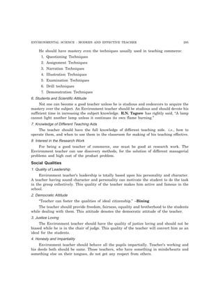 ENVIRONMENTAL SCIENCE : MODERN AND EFFECTIVE TEACHER 295 
He should have mastery even the techniques usually used in teaching commerce: 
1. Questioning Techniques 
2. Assignment Techniques 
3. Narration Techniques 
4. Illustration Techniques 
5. Examination Techniques 
6. Drill techniques 
7. Demonstration Techniques 
6. Students and Scientific Attitude 
Not one can become a good teacher unless he is studious and endeavors to acquire the 
mastery over the subject. An Environment teacher should be studious and should devote his 
sufficient time in increasing the subject knowledge. R.N. Tagore has rightly said, “A lamp 
cannot light another lamp unless it continues its own flame burning.” 
7. Knowledge of Different Teaching Aids 
The teacher should have the full knowledge of different teaching aids. i.e., how to 
operate them, and when to use them in the classroom for making of his teaching effective. 
8. Interest in the Research Work 
For being a good teacher of commerce, one must be good at research work. The 
Environment teacher can use discovery methods, for the solution of different managerial 
problems and high cost of the product problem. 
Social Qualities 
1. Quality of Leadership 
Environment teacher’s leadership is totally based upon his personality and character. 
A teacher having sound character and personality can motivate the student to do the task 
in the group collectively. This quality of the teacher makes him active and famous in the 
school. 
2. Democratic Attitude 
“Teacher can foster the qualities of ideal citizenship.” –Bining 
The teacher should provide freedom, fairness, equality and brotherhood to the students 
while dealing with them. This attitude denotes the democratic attitude of the teacher. 
3. Justice Loving 
The Environment teacher should have the quality of justice loving and should not be 
biased while he is in the chair of judge. This quality of the teacher will convert him as an 
ideal for the students. 
4. Honesty and Impartiality 
Environment teacher should behave all the pupils impartially. Teacher’s working and 
his deeds both should be same. Those teachers, who have something in minds/hearts and 
something else on their tongues, do not get any respect from others. 
 