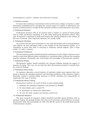 ENVIRONMENTAL SCIENCE : MODERN AND EFFECTIVE TEACHER 297 
3. Extension Lectures 
It means that teaching or instructional work carried out by college, university or other 
educational establishment for extending the normal range of a subject or allowing for the 
pursuit of related interest. It helps the Environment teachers to keep themselves up to date. 
4. Professional Seminars 
Professional seminars refer to an occasion when a teacher or a group of expert people 
meet to study and discuss something. It is also called small group discussion session. Such 
type of seminars is organized to think and analyses the existing problems in the society. At 
the end of seminar, some important decisions are usually made. 
5. Professional Workshop 
As we know that the area of commerce is very wide and related with several professions 
and subjects. So only individual study is not enough for the Environment teacher. It is 
compulsory to know that what is occurring in commerce related subjects. Upto a large 
extent, it is like a seminar. 
6. Professional Conference 
The Environment teacher should attend the conferences over his subject, because several 
teachers come from different places and gather at a particular place to discuss the emerging 
practical problems. Eventually, this will broaden the knowledge of Environment teachers. 
7. Professional Writing 
Environment teacher should contribute his research findings through his papers in 
journals of repute. This way, he can help the other Environment teachers to benefit from 
his research findings. 
8. Professional Study Group 
In commerce education, several teachers of commerce subject may organize their own 
group to discuss the emerging practical and theoretical problems of the commerce subject. 
Generally, teacher’s training college lecturers or H.O.D. shoulders the responsibility of 
organizing such type of groups. 
9. Professional Indirect Training 
Environment teachers can avail of these to grow professionally. 
1. Studying the published magazines and journals by NCERT. 
2. To listen Radio and to watch T.V. 
3. To participate in commercial organization. 
4. To visit the bank, market and business centers etc. 
10. Professional Research 
The keen research of commerce subject should be provided special facilities such as 
computer typing, free postage facility, free entry to all university central libraries to consult 
the journals, book and encyclopedia etc. This will add the merits to the professional growth 
of Environment teachers. 
 