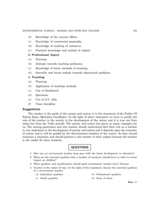 ENVIRONMENTAL SCIENCE : MODERN AND EFFECTIVE TEACHER 299 
(b) Knowledge of the current affairs 
(c) Knowledge of commercial geography 
(d) Knowledge of teaching of commerce 
(e) Practical knowledge and outlook of subject. 
3. Professional Aspect 
(a) Training 
(b) Attitude towards teaching profession 
(c) Knowledge of latest methods of teaching 
(d) Scientific and broad outlook towards educational problems. 
4. Teaching 
(a) Planning 
(b) Application of teaching methods 
(c) Use of blackboard 
(d) Questions 
(e) Use of A.V. Aids 
(f) Class discipline 
Suggestions 
The teacher is the guide of the society and nation; it is the statement of the Father Of 
Nation Bapu (Mahatma Gandhijee). In the light of above statement we have to justify the 
role of the teacher in the society in the development of the nation and it is true not from 
today but from the Vedic periods. The society and nation has given so many examples for 
us. The coming generation and new teacher should understand that their role as a teacher 
is very important in the development of society and nation and it depends upon the economic 
of nation and it will be guided by the Environment teachers of the nation. So they should 
maintain a character and should present a role teacher in their subject because the teacher 
is the model for their students. 
QUESTIONS 
1. How can an environment teacher keep pace with the latest development in education? 
2. What are the essential qualities that a teacher of commerce should have in order to create 
impact on children? 
3. What qualities and qualifications should good environment teacher have? Discuss. 
4. Teacher is the maker of man. In the light of this statement, discuss the essential qualities 
of a environment teacher. 
(a) Individual qualities (b) Professional qualities 
(c) Social qualities (d) None of these. 
Ans. (c) 
 