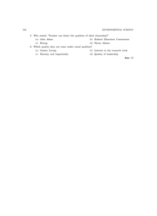 300 ENVIRONMENTAL SCIENCE 
5. Who stated, “Teacher can foster the qualities of ideal citizenship?” 
(a) John Adam (b) Kothari Education Commission 
(c) Bining (d) Henry Adams 
6. Which quality does not come under social qualities? 
(a) Justice Loving (b) Interest in the research work 
(c) Honesty and impartiality (d) Quality of leadership. 
Ans. (b) 
 