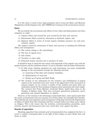 22 ENVIRONMENTAL SCIENCE 
It is felt, there is need to have legal protection and to revise the Mines and Minerals 
(Regulations and Development) Act, 1957 (MMRD Act) to bring in it the environment concerns. 
Dams 
We can classify the environment side effects of river valley and hydel projects into three 
categories as under: 
(i) Impacts within and around the area covered by the dam and reservoir. 
(ii) Downstream effects caused by alternation in hydraulic regime, and 
(iii) Regional effects in terms of overall aspects including resources use and socio-economic 
aspects. 
The impacts caused by construction of dams and reservoir in including the following 
effects and consequences: 
(1) The various change in the microclimate. 
(2) The loss of vegetal cover. 
(3) Soil erosion. 
(4) Variation in water table. 
(5) Enhanced seismic activities due to pressure of water. 
It should be kept in mind that the nature and magnitude of the impacts vary with the 
project locations and the conditions therein. It can be elucidate with the help of illustration: 
(1) In hilly tracts, blasting operations for road construction can cause considerable 
damage to the environment through the following activities: 
(a) Loosening of hill sides and resultant landslides, 
(b) Sedimentation of reservoirs 
(c) Drying up of spring and flash floods. 
(2) The creation of new settlements for the workmen and rehabilitation of project 
outsees in the watershed areas may result in the aggravation of the seriousness of 
advance impacts. In our country a number of big, medium and minor dams are 
undertaken mainly for three purposes-irrigation, power generation and water supply. 
The country’s first Prime Minister, Jawharlal Nehru, hailed these dams as the 
Temples of Modern India. They have increased agricultural production, power 
generation and reduced dependence in imports. 
However, on the contrary to the advantages enumerated above, some experts opine that 
the social, environmental and even economic cost of these dams, far outweighs their benefits. 
They hold that the most important social consequences of big dams has been the displacement 
of million of tribals from their homeland and their eventual influx into urban areas, almost 
as refugees. This is the reason why the scientists, environmentalists, journalists, social 
activists, lawyers and bureaucrats have now raised their voice against big dams. 
Results of opposition 
Mounting opposition from scientists and environmentalists has completed the Govt. to 
review a number of proposed dams in the light of their impact on local tribals, flora and 
fauna as under: 
 