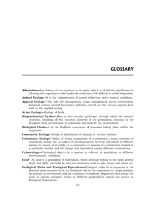 Adaptation—Any feature of the organism or its parts, which is of definite significance in 
allowing that organism to exist under the conditions of its habitat, is called adaptation. 
Animal Ecology—It is the interpretation of animal behaviour under natural conditions. 
Applied Ecology—The wild life management, range management, forest conservation, 
biological control, animal husbandry, pollution control are the various aspects dealt 
with in the applied ecology. 
Avian Ecology—Ecology of birds. . 
Biogeochemical Cycles—More or less circular pathways, through which the mineral 
elements, including all the essential elements of the protoplasm, circulate in the 
biosphere from environment to organisms and back to the environment. 
Biological Clock—It is the rhythmic occurrence of processes taking place within the 
organisms. 
Community Ecology—Study of distribution of animals in various habitats. 
Community Ecology—Study of living components of a community, major concerns of 
community ecology are (a) nature of interdependence between individuals of different 
species (b) causes of diversity in a community (c) reasons of a community located in 
a particular habitat and (d) change and interaction among different communities. 
Cytoecology—Cytological details in a species in relation to population in different 
environmental conditions. 
Ecad—An ecad is a population of individuals, which although belong to the same genetic 
stock, but differ markedly in external characters such as size, shape and colour etc. 
Ecological Niche and Ecological Equivalent—Ecological niche of an organism is the 
physical space occupied by it, its functional role in the community i.e. tropic position, 
its position in environment and the conditions of existence. Organisms that occupy the 
same or similar ecological niches in different geographical regions are known as 
Ecological Equivalents. 
301 
 
