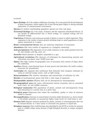 GLOSSARY 303 
Space Ecology—It is the modern subdivision of ecology. It is concerned with the development 
of those ecosystems, which support life of man during space flights or during extended 
exploration of extraterrestrial environment. 
Species—A uniform interbreeding population spread over time and space. 
Terrestrial Ecology—It is the study. of biomes and the organisms distributed therein. It 
can further be differentiated into (i) forest ecology, (ii) cropland ecology and (iii) 
grassland ecology. 
Vegetation—Collection and continuous growth of plants in space is called vegetation. Thus 
vegetation is the totality of plant growth including large or small populations of each 
species intermixed in a region. 
Biotic—environmental factors that are nonliving components of ecosystems. 
Abundance—The total number of organisms in a biological community. 
Acid precipitation—The deposition of wet acidic solutions or dry acidic particles from the 
air and includes acid fog, snow, etc. 
Aerosols—Small particles or droplets suspended in a gas. 
Agricultural revolution—The discovery of techniques for domesticating animals and 
cultivating crop plants some 10,000 years ago. 
Alpine—The high, treeless bio-geographic zone of mountains that consists of slopes above 
the timberline. 
Aquifers—Porous, water-bearing layers of sand, gravel and rock below the earth’s surface; 
reservoirs for groundwater. 
Autotrophy—An organism that synthesizes food molecules from inorganic molecules by 
using an external energy source, such as light energy. 
Bioaccumulation—The selective absorption and concentration of molecules by cells. 
Biocide—A broad-spectrum poison that kills a wide range of organisms. 
Biodegradable plastics—Plastics that can be decomposed by microorganisms. 
Bio-geographical area—An entire self-contained natural ecosystem and its associated 
land, water, air and wildlife resources. 
Biological community—The populations of plants, animals and microorganisms living 
and interacting in a certain area at a given time. 
Biological pests—Organisms that reduce the availability, quality or value of resources 
useful to humans. 
Bio-magnification—Increase in concentration of certain stable chemicals (e.g., heavy metals 
or fat-soluble pesticides) in successively higher tropic levels of a food chain or web. 
Biomass fuel—Organic material produced by plants, animals or microorganisms that can 
be burned directly as a heat source or converted into gaseous or liquid fuel. 
Biosphere reserves—Our world heritage sites identified by the lUCN as worthy for national 
park or wildlife refuge status because of high biological diversity or unique ecological 
features. 
 
