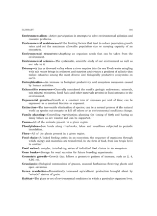 GLOSSARY 305 
Environmentalism—Active participation in attempts to solve environmental pollution and 
resource problems. 
Environmental resistance—All the limiting factors that tend to reduce population growth 
rates and set the maximum allowable population size or carrying capacity of an 
ecosystem. 
Environmental resources—Anything an organism needs that can be taken from the 
environment. 
Environmental science—The systematic, scientific study of our environment as well as 
our role in it. 
Estuary—A bay or drowned valley where a river empties into the sea Fresh water mingling 
with salt water brings in sediment and nutrient and creates a gradient of salinity that 
makes estuaries among the most diverse and biologically productive ecosystems on 
earth. 
Eutrophication—An increase in biological productivity and ecosystem succession caused 
by human activities. 
Exhaustible resources—Generally considered the earth’s geologic endowment: minerals, 
non-mineral resources, fossil fuels and other materials present in fixed amounts in the 
environment. 
Exponential growth—Growth at a constant rate of increases per unit of time; can be 
expressed as a constant fraction or exponent. 
Extinction—The irrevocable elimination of species; can be a normal process of the natural 
world as species out-compete or kill off others or as environmental conditions change. 
Family planning—Controlling reproduction; planning the timing of birth and having as 
many babies as are wanted and can be supported. 
Fauna—All of the animals present in a given region. 
Floodplains—Low lands along riverbanks, lakes and coastlines subjected to periodic 
inundation. 
Flora—All of the plants present in a given region. 
Food chain—A linked feeding series; in an ecosystem, the sequence of organisms through 
which energy and materials are transferred, in the form of food, from one tropic level 
to another. 
Food web—A complex, interlocking series of individual food chains in an ecosystem. 
Gene banks—Storage for seed varieties for future breeding experiments. 
Geometric growth—Growth that follows a geometric pattern of increase, such as 2, 4, 
8,16, etc. 
Grasslands—Biological communities of grasses, seasonal herbaceous flowering plants and 
open savannas. 
Green revolution—Dramatically increased agricultural production brought about by 
“miracle” strains of grain. 
Habitat—The place or set of environmental conditions in which a particular organism lives. 
 
