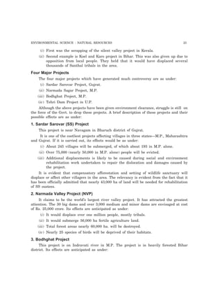 ENVIRONMENTAL SCIENCE : NATURAL RESOURCES 23 
(i) First was the scrapping of the silent valley project in Kerala. 
(ii) Second example is Koel and Karo project in Bihar. This was also given up due to 
opposition from local people. They held that it would have displaced several 
thousands of Santhal tribals in the area. 
Four Major Projects 
The four major projects which have generated much controversy are as under: 
(i) Sardar Sarovar Project, Gujrat. 
(ii) Narmada Sagar Project, M.P. 
(iii) Bodhghat Project, M.P. 
(iv) Tehri Dam Project in U.P. 
Although the above projects have been given environment clearance, struggle is still on 
the force of the Govt. to drop these projects. A brief description of these projects and their 
possible effects are as under: 
1. Sardar Sarovar (SS) Project 
This project is near Navagam in Bharuch district of Gujrat. 
It is one of the costliest projects affecting villages in three states—M.P., Maharashtra 
and Gujrat. If it is carried out, its effects would be as under: 
(i) About 245 villages will be submerged, of which about 193 in M.P. alone. 
(ii) Over 75,000 (nearly 50,000 in M.P. alone) people will be evicted. 
(iii) Additional displacements is likely to be caused during social and environment 
rehabilitation work undertaken to repair the dislocation and damages caused by 
the project. 
It is evident that compensatory afforestation and setting of wildlife sanctuary will 
displace or affect other villagers in the area. The relevancy is evident from the fact that it 
has been officially admitted that nearly 43,000 ha of land will be needed for rehabilitation 
of SS oustees. 
2. Narmada Valley Project (NVP) 
It claims to be the world’s largest river valley project. It has attracted the greatest 
attention. The 30 big dams and over 3,000 medium and minor dams are envisaged at cost 
of Rs. 25,000 crore. Its effects are anticipated as under: 
(i) It would displace over one million people, mostly tribals. 
(ii) It would submerge 56,000 ha fertile agriculture land. 
(iii) Total forest areas nearly 60,000 ha. will be destroyed. 
(iv) Nearly 25 species of birds will be deprived of their habitats. 
3. Bodhghat Project 
This project is on Indravati river in M.P. The project is in heavily forested Bihar 
district. Its effects are anticipated as under: 
 