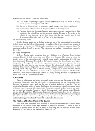 ENVIRONMENTAL SCIENCE : NATURAL RESOURCES 27 
(ii) Land water interchange is great because of the small size and depth of moving 
water systems as compared with lakes. 
(iii) Oxygen is almost always in abundant supply except when there is pollution. 
(iv) Temperature extremes tend to be greater than in standing water. 
(v) The most distinctive features of moving water ecosystems are those related to their 
motion i.e. the rate of flow and the streams velocity. The rate of flow refers to the 
volume of water passing a given observation point during a specific unit of time; 
It is measured in units such as m3/sec, ft3 or acre-feet/sec. 
(a) Rapidly flowing water 
Rapidly flowing water can be defined as the portion of the streams in which the flow 
is both rapid and turbulent. Consequently everything that is not attached or weighty is 
swept away by the current. This includes organisms and sediment particles alike. The 
substrate tends to be rock or gravel. The fragments are gradually rounded and smooth by 
the water. 
(b) Slowly flowing water 
A slowly flowing water ecosystem is a very different type of system from the fast 
streams. The flow is both slower and more likely to be laminar. The results are that the 
erosive power of the stream is greatly reduced, hence, smaller sediment particles (sit) and 
decaying organic debris, are deposited on the bottom. Besides, the slow streams have higher 
temperature. Consequently, planktonic organisms, espeically protozoans, occur in large 
number in this ecosytem. In some moving streams, the bottom muds contain more organic 
material than mineral fragments. In slow water streams oxygen concentration is main 
limiting factor. The high level of animal activity, along with an active detritus stream. 
Besides, the low level of turbulence means that less oxygen is in corporate into the water 
at surface. Thus the dissolved oxygen content of a slowly moving stream is likely to be much 
lower than that of a fast-moving stream. 
4. Estuaries 
Water of all streams and rivers eventually drain into the sea. Estuaries is the place 
where this freshwater joins the salt water. As such estuaries are the transitional zones 
between the sea and rivers and are the sites of unique ecological properties. They are 
semienclosed coastal bodies of water that have a free connection with the open and within 
which seawater is measurably diluted with freshwater from river. However, all the rivers 
are not open into estuaries. Some rivers simply discharge their runoff into the ocean. Estuaries 
are not alike. Instead they differ in size, shape and volume of water flow, they are influenced 
by the geology of the region in which they occur. As the river reaches the encroaching sea, 
the stream carried sediments are dropped in the quiet water. These accumulate to form 
deltas in the upper reaches of the mouth and shorten the estuary. 
The Position of Surface Water in the Country 
India has been bestowed with substantial surface water resources. Overall water 
resources of the country have been assessed at 1880 km3 annually. Of thus, it may be 
possible to harness about 690 km3 of water for beneficial use. In addition, Ground Water 
Resources of the Country are assessed at about 452 km3. 
 