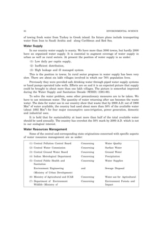 30 ENVIRONMENTAL SCIENCE 
of towing fresh water from Turkey to Greek island. Its future plans include transporting 
water from Iran to Saudi Arabia and along Caribbean and Red Sea. 
Water Supply 
In our country water supply is scanty. We have more than 3000 towns, but hardly 2000 
have an organized water supply. It is essential to augment coverage of water supply in 
urban as well as rural sectors. At present the position of water supply is as under: 
(1) Low daily per capita supply, 
(2) Inefficient distribution, 
(3) High leakage and ill managed system. 
This is the position in towns. In rural sector progress in water supply has been very 
slow. There are about six lakh villages involved in which our 76% population lives. 
Previously they were provided safe drinking water through piped water supply systems 
or hand pumps operated tube wells. Efforts are on and it is an expected picture that supply 
could be brought to about more than one lakh villages. The picture is somewhat improved 
during the Water Supply and Sanitation Decade (WSSD) (1981-90). 
To solve the water problem, some other precautionary measures are to be taken. We 
have to use minimum water. The quantity of water returning after use becomes the waste 
water. The data for water use in our country show that waste that by 2000 A.D. out of 1900 
Mm3 of water available, the country had used about more than 50% of the available water 
(about 1092 Mm3) for four major consumptive uses-irrigation, power generation, domestic 
and industrial uses. 
It is held that for sustainability at least more than half of the total available water 
should be used annually. The country has overshot the 50% mark by 2000 A.D. which is not 
in our ecological interest. 
Water Resources Management 
Some of the central and corresponding state originations concerned with specific aspects 
of water resources management are as under: 
(1) Central Pollution Control Board Concerning Water Quality 
(2) Central Water Commission Concerning Surface Water 
(3) Central Ground Water Board Concerning Ground Water 
(4) Indian Metrological Department Concerning Precipitation 
(5) Central Public Health and Concerning Water Supplies 
Sanitation 
Environment Engineering and Sewage Disposal 
(Ministry of Urban Development) 
(6) Ministry of Agricultural and ICAR Concerning Water use for Agricultural 
(7) Department of Environment Concerning Environment Forests and 
Wildlife (Ministry of Impact 
 