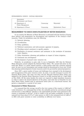 ENVIRONMENTAL SCIENCE : NATURAL RESOURCES 31 
Assessment 
Environment and Forest) 
(8) Department of Concerning Watershed 
Forest Management 
(9) Department of Power Concerning Hydroelectric Power 
MEASUREMENT TO CHECK OVER-UTILIZATION OF WATER RESOURCES 
In our country the Ministry of Water Resources is entrusted with the function of laying 
down policies and programmes for development and regulation of the country’s water 
resources. Under its jurisdiction come the following: 
(1) Sartorial planning, 
(2) Co-ordination, 
(3) Policy guidelines, 
(4) Technical examination and tech-economic appraisal of projects, 
(5) Providing central assistance to specific projects. 
(6) Facilitation of external assistance and assistance in the resolution of interstate 
water disputes, 
(7) Policy formulation, planning and guidance in respect of minor irrigation, 
(8) Command area development 
(9) Development of ground water resources etc. 
Evidently, its jurisdiction is quite wide. It was in September 1987 that the National 
Water Resources council adopted the National Water Policy. The council laid stress on the 
truth that ‘Water’ is a prime natural resource, a basic human need and a precious national 
asset. As such, its over consumption and wastage should be discontinued at every cost. It held 
that planning and development of water resources need to be governed by national perspectives. 
Since 1987, a great number of issues and challenges have emerged in the development 
and management of the water resources sector. As such, it was felt necessary to review the 
National Water Policy. The same was done and the (Revised) National Water Policy was 
adopted by the National Water Resources Council in its fifth meeting held on 1 April 2002 
at New Delhi. All the states besides the centre are required to adopt immediate measures 
in order to achieve the desired objectives of the policy, each state has to formulate its own 
State Water Policy, backed with an operational action plan in a time-bound manner, the 
period so stipulated is a period of two years. 
Assessment of Water Resources 
It is assessed that the average run-off in the river system of the country is 1,869 km3 
(cubic kilometers). It is estimated that of this, the utilisable portion by conventional storage 
and diversion is about 690 km3. Besides it, the replenishable grounder water potential in the 
country is estimated at 432 km3. A fall is visible in the per-capita availability of water at 
national level from about 5,177 m3 (cubic meters) in 1951 to the estimated level of 1,869 m3 
in 2001 with great variation in water availability in different river basins. 
 