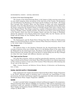 ENVIRONMENTAL SCIENCE : NATURAL RESOURCES 41 
(iv) Rivers of the Inland Drainage Basin 
The streams of the Inland Drainage Basin, is the largest in India receiving waters from 
an area which comprises about one-quarter of the total area of the Country. Its boundaries 
are well defined by the Himalayas in the North and the Vindhyas in the South. The Ganga 
flows through Uttar Pradesh, Bihar and West Bengal in India and enters Bangladesh 
thereafter. It has Two Main Headwaters in the Himalayas: the Bhagirathi and the Alkananda, 
the former rising from the Gangotri Glacier at Gomukh and the latter from a Glacier short 
of the Alkapuri Glacier. The Ganga is joined by a number of Himalayas Rivers including the 
Yamuna, Ghaghra, Gomti, Gandak and Kosi. The Western-most River of the Ganga System 
is the Yamuna, which rises from the Gangotri Glacier and joins the Ganga at Allahabad. 
Among the important rivers flowing North from Central India into the Yamuna and the 
Ganga and the Ganga are the Chambal, Betwa and Sone. 
Test Brahmaputra 
The Brahmaputra and the Barak Rivers flowing from East to West in North-eastern 
Region are International Rivers and have immense Water Resources Potential, which is still 
in the initial stages of development. 
The Godavari 
The Godavari River in the Southern Peninsula has the Second-Largest River Basin 
covering 10 percent of the area of India. Next to it is the Krishna Basin in the region while 
the Mahanadi has the third-largest basin. The Basins of the Narmada in the uplands of the 
Deccan flowing to the Arabian Sea and of the Kaveri in South falling into the Bay of Bengal 
are about the same though with different character and shape. 
The Tapti and the Penner 
Two other River Systems, which are small but agriculturally important, are those of the 
Tapti in North and the Penner in the South. These West-Coast Rivers are of great importance 
as they contain as much as 14 per cent of the Country’s Water Resources while draining only 
12 per cent of the land area. 
Note : Courtesy Research and Reference Division Ministry of Information and Broadcasting, 
Govt. of India. 
RURAL WATER SUPPLY PROGRAMME 
India implements the Largest Government Sponsored Rural Water Supply Programme 
in the World. Although supply of drinking water is primarily the responsibility of stage 
governments, the Union Government supports the programme with fully centrally sponsored 
Accelerated Rural Water Supply Programme (ARWSP). 
NDWM 
In order to provide further managerial, technical and financial support to the programme, 
National Drinking Water Mission (NDWM) was launched in 1986. All the programmes were 
coordinated under the umbrella of NDWM to achieve the goal of International Drinking 
Water Supply and Sanitation Decade (IDWSSD) by providing 100 per cent coverage for rural 
villages by March 1990. 
 