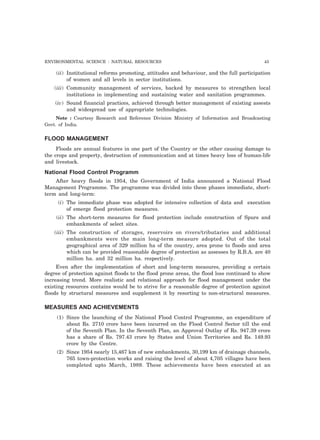 ENVIRONMENTAL SCIENCE : NATURAL RESOURCES 43 
(ii) Institutional reforms promoting, attitudes and behaviour, and the full participation 
of women and all levels in sector institutions. 
(iii) Community management of services, backed by measures to strengthen local 
institutions in implementing and sustaining water and sanitation programmes. 
(iv) Sound financial practices, achieved through better management of existing assests 
and widespread use of appropriate technologies. 
Note : Courtesy Research and Reference Division Ministry of Information and Broadcasting 
Govt. of India. 
FLOOD MANAGEMENT 
Floods are annual features in one part of the Country or the other causing damage to 
the crops and property, destruction of communication and at times heavy loss of human-life 
and livestock. 
National Flood Control Programm 
After heavy floods in 1954, the Government of India announced a National Flood 
Management Programme. The programme was divided into these phases immediate, short-term 
and long-term: 
(i) The immediate phase was adopted for intensive collection of data and execution 
of emerge flood protection measures. 
(ii) The short-term measures for flood protection include construction of Spurs and 
embankments of select sites. 
(iii) The construction of storages, reservoirs on rivers/tributaries and additional 
embankments were the main long-term measure adopted. Out of the total 
geographical area of 329 million ha of the country, area prone to floods and area 
which can be provided reasonable degree of protection as assesses by R.B.A. are 40 
million ha. and 32 million ha. respectively. 
Even after the implementation of short and long-term measures, providing a certain 
degree of protection against floods to the flood prone areas, the flood loss continued to show 
increasing trend. More realistic and relational approach for flood management under the 
existing resources contains would be to strive for a reasonable degree of protection against 
floods by structural measures and supplement it by resorting to non-structural measures. 
MEASURES AND ACHIEVEMENTS 
(1) Since the launching of the National Flood Control Programme, an expenditure of 
about Rs. 2710 crore have been incurred on the Flood Control Sector till the end 
of the Seventh Plan. In the Seventh Plan, an Approval Outlay of Rs. 947.39 crore 
has a share of Rs. 797.43 crore by States and Union Territories and Rs. 149.93 
crore by the Centre. 
(2) Since 1954 nearly 15,467 km of new embankments, 30,199 km of drainage channels, 
765 town-protection works and raising the level of about 4,705 villages have been 
completed upto March, 1989. These achievements have been executed at an 
 